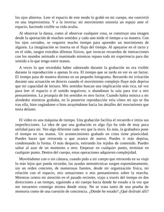 los ojos abiertos. Leer el espacio de este modo lo grabó en mi cuerpo, me convirtió
en una impresionista. Y a la inversa: mi movimiento sostenía un espejo ante el
espacio, haciendo visible su vida oculta.
Al observar la danza, como al observar cualquier cosa, se construye una imagen
desde la aportación de muchos sentidos y cada uno mide el tiempo a su manera. Con
los ojos cerrados, se requiere mucho tiempo para aprender un movimiento de
alguien. La imaginación se inserta en el flujo del tiempo. Al apoyarse en el tacto y
en el oído, surgen extraños dilemas físicos, que invocan recuerdos de interacciones
con los mundos animado e inanimado mientras repaso toda mi experiencia para dar
sentido a lo que tengo entre manos.
A veces lo que recordaba haber saboreado durante la grabación no era visible
durante la reproducción o apenas lo era. El tiempo que se tarda en ver es un factor.
El tiempo pasa de manera distinta en un pequeño fotograma. Recuerdo mi irritación
durante una actuación en directo cuando el movimiento complejo fluye más deprisa
que mi capacidad de lectura. Mis sentidos buscan una implicación más rica, tal vez
para leer el espacio o el sonido negativos; o abandonan la sala para irse a mis
pensamientos. La jerarquía de los sentidos es otro factor. Cuando había música a mi
alrededor mientras grababa, en la posterior reproducción veía cómo mi ojo se iba
tras ella, bien cegándome o bien atrayéndome hacia los detalles del movimiento que
tenía delante.
El vídeo es una máquina de tiempo. Una grabación facilita el recuerdo e imita sus
imperfecciones. La idea de que una grabación es algo fijo ha sido de muy poca
utilidad para mí. Veo algo diferente cada vez que la miro. Es más, la grabadora pone
el tiempo en tus manos. Un acontecimiento grabado en cinta tiene plasticidad.
Puedes hacer que retroceda o que avance de nuevo. Puedes ir más deprisa,
condensando la forma. O más despacio, estirando los tejidos de contenido. Puedes
saltar al azar de un momento a otro. Empezar en cualquier punto, terminar en
cualquier punto. Dentro del cuerpo, estas operaciones adquieren complejidad.
Moviéndome con o sin cámara, cuando pido a mi cuerpo que retroceda en su viaje
lo más lejos que pueda recordar, las ayudas nemotécnicas surgen espontáneamente,
sin un orden concreto, de numerosas fuentes, desde mi organización física, mi
relación con el espacio, mis sensaciones o mis pensamientos sobre la marcha.
Mientras centro mi atención en el pasado reciente, viajo a través del tiempo en dos
direcciones a un tiempo, siguiendo a mi cuerpo hacia donde he estado a la vez que
me encuentro conmigo misma donde estoy. No se trata tanto de una prueba de
memoria como de una cuestión de conciencia. ¿Dónde he estado? ¿Qué disfruté allí?
 