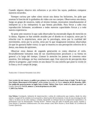 Cuando alguien observa mis esfuerzos o yo miro los suyos, podemos comparar
nuestros recuerdos.
Siempre curiosa por saber cómo miran una danza los bailarines, les pido que
asuman la función de la grabadora de vídeo con sus cuerpos. Observamos una danza,
luego un grupo de nosotros, todos al mismo tiempo, mostramos inmediatamente al
intérprete (o a los intérpretes) lo que hemos percibido. Para llevar a cabo esta
reproducción fielmente, accedemos a todas nuestras capacidades físicas y a toda
nuestra experiencia.
Se pone ante nosotros lo que cada observador ha encontrado digno de mención en
la danza. Algunos se han sentido atraídos por el diseño en el espacio, otros por la
relación con la arquitectura, otros por la psicología, otros por la cualidad del
movimiento, otros por la acción, otros por lo que imaginaron mientras observaban
(lo que les gustaría haber visto). Lo que se muestra es una percepción colectiva de la
danza, una danza de opiniones.
Observar estas danzas de segunda generación es como observar el cielo.
Invariablemente tomamos nota de sus manifestaciones peculiares y su forma en
general a lo largo del tiempo. Llaman la atención los puntos de consenso entre
nosotros. Sin embargo, no hay conclusiones aquí. Este ejercicio de percepción deja
abierta la pregunta: ¿qué vemos en una danza? Es una semilla que pone la visión en
la línea y en el campo de juego.
Traducción: © Antonio Fernández Lera 2012
Una versión de este ensayo se publicó por primera vez traducido al francés bajo el título “Vu du Corps:
Lisa Nelson, Mouvement et Perception”, en la revista Nouvelles de Danse números 48-49, Bruselas, 2001.
Fue publicado posteriormente en inglés bajo el título “Before Your Eyes: seeds of a dance practice” en
Contact Quarterly Vol 29, número 1, invierno/primavera de 2004.
© 2003 Lisa Nelson
Lisa Nelson. Coreógrafa, intérprete de improvisación y artista de colaboración que explora, desde los años
setenta, el papel de los sentidos en la actuación y observación del movimiento. A raíz de una investigación del
vídeo y la danza en los años setenta y ochenta, desarrolló un enfoque hacia la composición espontánea y la
performance que ha denominado “Tuning Scores”. Nelson viaja por todo el mundo para actuar, enseñar y
crear danzas y mantiene colaboraciones con otros artistas como Steve Paxton y Scott Smith. Es co-editora de
Contact Quarterly.
 