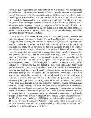«escenas» que se desmultiplican en el tiempo y en el espacio[5]. Pero este programa
de actividades, captado en directo o en diferido, reconducido o reconfigurado de
manera distinta, proyecta en numerosas prácticas contemporáneas, de forma más o
menos legible o reivindicada, la sombra creada por la partitura (volveremos sobre
este asunto). En lo concerniente a la danza o a lo relacionado con ella, quiero citar a
dos artistas cuya investigación sobre la partitura va más allá de las fronteras que le
son generalmente asignadas, y abre un campo de reflexión ilimitado. Pertenecen a
dos generaciones muy distintas (en esto se reconoce el tiempo ampliado de la danza
contemporánea) sin que por ello se establezca entre una y otra la menor continuidad:
Lawrence Halprin y Myriam Gourfink.
Lawrence Halprin es uno de los que, sobre el concepto de partitura, ha construido
toda una visión del mundo. Arquitecto, medioambientalista (y esposo de la
coreógrafa Anna Halprin), activo desde los años sesenta, concede a la partitura una
función constitutiva en los procesos reflexivos, estéticos y éticos, e incluso en las
construcciones sociales: las partituras no son una instancia de juicio, no imponen
una norma que sea necesario alcanzar[6]. Las partituras liberan el sujeto creador
porque no pretenden categorizar, ni organizar, sino hacer legible el proceso. Por
consiguiente, avivan la toma de conciencia artística[7]. Las partituras son no
utópicas: como simples espacios de consignación, están libres de todo objetivo. Por
último, en un plano a la vez social y performativo (dos polos entre los cuales el
pensamiento de Lawrence Halprin no cesa de circular en todos los sentidos): La
partitura es el mecanismo que nos permite a todos estar implicados, hacer sentir
nuestra presencia... En danza y en teatro, actúa a través de lo partitural abierto
(scoring) que establece «líneas de acción en las que todos contribuyen y de las que
finalmente emerge una actuación». En las relaciones personales, lo partitural
permite una interacción constante que elimina el moralismo de los «está bien» o
«está mal», comentarios «que inhiben el desarrollo del proyecto, los contactos
profundos y la implicación. En la organización de una comunidad, una partitura
visible para todos permite a cada uno responder, descubrir nuestra propia energía,
poner en juego la influencia de cada uno antes incluso de que se haya elaborado la
actuación, antes de fijarse las cosas»[8]. Entre creación y transmisión «la partitura
podría ser un modelo de todos los procesos de la vida en los que tenemos necesidad
de integrarnos»[9]. La partitura sería ese dispositivo cambiante y polimorfo,
susceptible a la vez de ofrecer el proceso y abrir nuevos campos desconocidos de lo
posible. En el marco del Ciclo RSVP (Resources-Scores-Valuaction-Performance
[Recursos-Partituras-Evaluacción-Actuación]), los análisis (evaluaciones) permiten
en cada momento estudiar los procedimientos y devolverlos al ámbito de la
creación, de la transmisión o de la existencia.
 