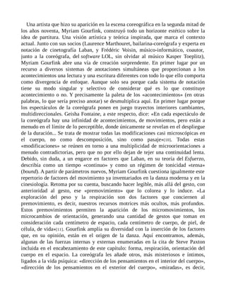 Una artista que hizo su aparición en la escena coreográfica en la segunda mitad de
los años noventa, Myriam Gourfink, construyó todo un horizonte estético sobre la
idea de partitura. Una visión artística y teórica inspirada, que marca el contexto
actual. Junto con sus socios (Laurence Marthouret, bailarina-coreógrafa y experta en
notación de cinetografía Laban, y Frédéric Voisin, músico-informático, coautor,
junto a la coreógrafa, del software LOL, sin olvidar al músico Kasper Toeplitz),
Myriam Gourfink abre una vía de creación sorprendente. En primer lugar por un
recurso a diversos sistemas de anotaciones simultáneas que proporcionan a los
acontecimientos una lectura y una escritura diferentes con todo lo que ello comporta
como divergencia de enfoque. Aunque solo sea porque cada sistema de notación
tiene su modo singular y selectivo de considerar qué es lo que constituye
acontecimiento o no. Y precisamente la paleta de los «acontecimientos» (en otras
palabras, lo que sería preciso anotar) se desmultiplica aquí. En primer lugar porque
los espectáculos de la coreógrafa ponen en juego trayectos interiores cambiantes,
multidireccionales. Geisha Fontaine, a este respecto, dice: «En cada espectáculo de
la coreógrafa hay una infinidad de acontecimientos, de movimientos, pero están a
menudo en el límite de lo perceptible, donde únicamente se revelan en el despliegue
de la duración... Se trata de mostrar todas las modificaciones casi microscópicas en
el cuerpo, no como descomposición, sino como pasaje»[10]. Todas estas
«modificaciones» se reúnen en torno a una multiplicidad de microorientaciones a
menudo contradictorias, pero que no por ello dejan de tejer una continuidad lenta.
Debido, sin duda, a un engarce en factores que Laban, en su teoría del Esfuerzo,
describía como un tiempo «continuo» y como un régimen de tonicidad «tensa»
(bound). A partir de parámetros nuevos, Myriam Gourfink cuestiona igualmente este
repertorio de factores del movimiento ya inventariados en la danza moderna y en la
cinesiología. Retoma por su cuenta, buscando hacer legible, más allá del gesto, con
anterioridad al gesto, ese «premovimiento» que lo colorea y lo induce. «La
exploración del peso y la respiración son dos factores que conciernen al
premovimiento, es decir, nuestros recursos motrices más ocultos, más profundos.
Estos premovimientos permiten la aparición de los micromovimientos, los
microcambios de orientación, generando una cantidad de gestos que toman en
consideración cada centímetro de espacio, cada centímetro de cuerpo, de piel, de
célula, de vida»[11]. Gourfink amplía su diversidad con la inserción de los factores
que, en su opinión, están en el origen de la danza. Aquí encontramos, además,
algunas de las fuerzas internas y externas enumeradas en la cita de Steve Paxton
incluida en el encabezamiento de este capítulo: forma, respiración, orientación del
cuerpo en el espacio. La coreógrafa les añade otros, más misteriosos e íntimos,
ligados a la vida psíquica: «dirección de los pensamientos en el interior del cuerpo»,
«dirección de los pensamientos en el exterior del cuerpo», «miradas», es decir,
 