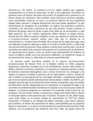 moverse»[14]. De hecho, la partitura, score en inglés, palabra que reaparece
constantemente en la danza (y hasta hoy), se abre a una experiencia sin límites (la
partitura carece de límites, decíamos más arriba). El propósito de la partitura es, en
efecto, disipar las referencias. Pero también, como veremos en diversos ejemplos,
crear comunidades artísticas, en torno a un proyecto objetivo de cuya legislación
ningún poder personal o ninguna dominación narcisista pueda apropiarse. Lo que
denominamos el «programa de actividades» no implica una preferencia estilística
vinculada a las elecciones cualitativas de una sola persona. «Como profesora y
directora del grupo, nunca he dicho a nadie cómo debe ser un movimiento o a qué
debe parecerse. En este sentido, igualmente, deben elaborar su propia técnica.
Incluso hoy [en 1965] en nuestra compañía no hay una apariencia uniforme. Existe
u n enfoque [cursiva nuestra] común, pero cada uno es distinto en su
movimiento»[15]. Cuerpos libres alrededor de la lectura de las reglas del juego, pero
una adhesión al proceso, dado que a nadie se le oculta el fondo teórico y sobre todo
las articulaciones del proyecto. Estas palabras, escritas hace cuarenta años, son de tal
naturaleza que todavía hoy resuenan intensamente en la conciencia de los bailarines.
La opción partitural aparece como un medio (¿una oportunidad?) de elaborar un
marco no edípico, donde ya no sea necesaria la adhesión a un modelo de cuerpo, ni
la transmisión de valores y, sobre todo, de creencias preestablecidas.
La partitura puede inscribirse también en el espacio: las Constructions
(Construcciones) de Simone Forti, en la Reuben Gallery en 1958, proponían
dispositivos materiales (estrados en el caso de Platforms, arcones sobre ruedas en
Rollers, balancín en Seesaw, etcétera)[16]. La partitura se construye entonces a partir
de distintos materiales heterogéneos, más o menos restrictivos: las consignas y los
objetos, el espacio, el sonido, la presencia de los espectadores, etcétera. A partir de
ahí se elabora la prescripción de las actividades deseadas o simplemente posibles,
que el marco material puede indistintamente desencadenar o inhibir. En Rollers, por
ejemplo, personas que no son bailarines toman asiento en pequeñas cajas con ruedas,
de fabricación sencilla, desplazadas por los intérpretes: la exigüidad del lugar y los
recorridos no predeterminados transforman el conjunto en un circuito para coches de
choques. La partitura programa no solamente la circulación caótica pavor de sus
ocupantes. En este mismo sentido, en numerosos trabajos del Judson Dance Theater
se utilizarán objetos como partituras para recorridos. Se puede ver ahí, desde luego,
como Sally Banes en su primer estudio de estacorriente en 1977 (la célebre
Terpsichore in Sneakers ), un enfoque del objeto mediador, como factor supremo
para eliminar «el drama del espectáculo de danza, sustituyéndolo por un propósito
directo y funcional»[17], es decir, una herramienta de transformación estilística. Más
adelante, con la perspectiva que podemos tener hoy sobre ese grupo mítico de
 