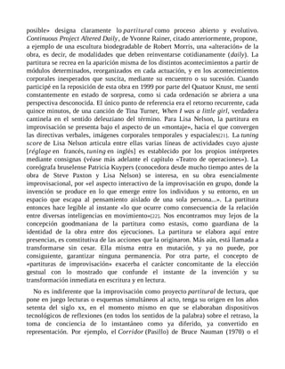 posible» designa claramente lo partitural como proceso abierto y evolutivo.
Continuous Project Altered Daily, de Yvonne Rainer, citado anteriormente, propone,
a ejemplo de una escultura biodegradable de Robert Morris, una «alteración» de la
obra, es decir, de modalidades que deben reinventarse cotidianamente (daily). La
partitura se recrea en la aparición misma de los distintos acontecimientos a partir de
módulos determinados, reorganizados en cada actuación, y en los acontecimientos
corporales inesperados que suscita, mediante su encuentro o su sucesión. Cuando
participé en la reposición de esta obra en 1999 por parte del Quatuor Knust, me sentí
constantemente en estado de sorpresa, como si cada ordenación se abriera a una
perspectiva desconocida. El único punto de referencia era el retorno recurrente, cada
quince minutos, de una canción de Tina Turner, When I was a little girl, verdadera
cantinela en el sentido deleuziano del término. Para Lisa Nelson, la partitura en
improvisación se presenta bajo el aspecto de un «montaje», hacia el que convergen
las directivas verbales, imágenes corporales temporales y espaciales[21]. La tuning
score de Lisa Nelson articula entre ellas varias líneas de actividades cuyo ajuste
[réglage en francés, tuning en inglés] es establecido por los propios intérpretes
mediante consignas (véase más adelante el capítulo «Teatro de operaciones»). La
coreógrafa bruselense Patricia Kuypers (conocedora desde mucho tiempo antes de la
obra de Steve Paxton y Lisa Nelson) se interesa, en su obra esencialmente
improvisacional, por «el aspecto interactivo de la improvisación en grupo, donde la
invención se produce en lo que emerge entre los individuos y su entorno, en un
espacio que escapa al pensamiento aislado de una sola persona...». La partitura
entonces hace legible al instante «lo que ocurre como consecuencia de la relación
entre diversas inteligencias en movimiento»[22]. Nos encontramos muy lejos de la
concepción goodmaniana de la partitura como estasis, como guardiana de la
identidad de la obra entre dos ejecuciones. La partitura se elabora aquí entre
presencias, es constitutiva de las acciones que la originaron. Más aún, está llamada a
transformarse sin cesar. Ella misma entra en mutación, y ya no puede, por
consiguiente, garantizar ninguna permanencia. Por otra parte, el concepto de
«partituras de improvisación» exacerba el carácter concomitante de la elección
gestual con lo mostrado que confunde el instante de la invención y su
transformación inmediata en escritura y en lectura.
No es indiferente que la improvisación como proyecto partitural de lectura, que
pone en juego lecturas o esquemas simultáneos al acto, tenga su origen en los años
setenta del siglo xx, en el momento mismo en que se elaboraban dispositivos
tecnológicos de reflexiones (en todos los sentidos de la palabra) sobre el retraso, la
toma de conciencia de lo instantáneo como ya diferido, ya convertido en
representación. Por ejemplo, el Corridor (Pasillo) de Bruce Nauman (1970) o el
 