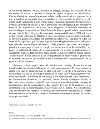 se desarrolla entonces en una ausencia de imagen, análoga, en el marco de las
notaciones de danza, al trazado en forma de signos de gestos no actualizados.
Pascale Cassagnau, a propósito de este trabajo, habla a su vez de «la partitura de la
que se apodera un intérprete para reactivarla»[25]. Este concepto de «intérprete» de
una película ya realizada mucho tiempo antes se asemeja a la lectura de una partitura
escrita a la vez por el cineasta y por el actor de la versión original. En la perspectiva
esencial de lo partitural: estar más en lo diegético (la distancia discursiva o
citacional) que en lo mimético. Jean-Christophe Royoux puede señalar, a propósito
de otra obra de Pierre Huyghe, la justamente denominada Remake (1995), relectura
de La ventana indiscreta de Hitchcock: «Más que ceñirse a un personaje o imitarlo,
el intérprete parece así, aunque sin ostentación, citarlo»[26]. El papel en todos los
sentidos de la palabra, que incumbe a quien Pierre Huyghe denomina «el doblador»
(¿el doblador, nueva figura del doble?). Toda partitura, por tanto, de cualquier
práctica a la que haga referencia, cumple una tarea esencial de la modernidad: «...
poner en evidencia el trabajo de la representación en proceso de realización»[27].
Numerosos prácticos/teóricos de la danza (Anna y Lawrence Halprin, Trisha Brown,
Yvonne Rainer) habían insistido ya en la importancia de hacer visible el proceso en
el momento mismo en que se realiza, en el momento de la improvisación, de la
partitura, de los esquemas...
Habríamos podido seguir hasta el infinito este catálogo de partituras no
identificadas, innominadas, infiltradas en el arte contemporáneo. Pero volvamos a la
danza, a lo que se desarrolla hoy en ella, a lo que el cuerpo y su presencia son
susceptibles a la vez de interrogar y reactivar, de hacer vivir y revivir (¿sobrevivir,
en el sentido de la Nachleben de Warburg?). Lejos de plantearse como herramienta
de conservación museística, la partitura, insiste Pascale Cassagnau citando a
Nietzsche, autoriza una «... operación que permite escapar a la tiranía del tiempo y al
resentimiento que la acompaña»[28]. Las figuras diversas de la partitura, en la
instantánea o en la reconstrucción, están reñidas con el tiempo. Nos encontramos
aquí con las redes del tiempo a las que Geisha Fontaine dedica su estudio. El tiempo
como dimensión de la Historia donde el acontecimiento corporal no cesa de recrear
su propio escenario.
Traducción: © Antonio Fernández Lera 2011
Notas
[*]Contact Quarterly, 4 (invierno de 1978-1979).
[1] En su evocación de «una relación directa, sin intermediario, entre la obra y la realidad», Paul Ardenne se
 
