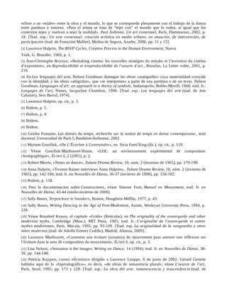 refiere a un «tejido» entre la obra y el mundo, lo que se corresponde plenamente con el trabajo de la danza
entre partitura y entorno. «Para el artista se trata de “tejer con” el mundo que lo rodea, al igual que los
contextos tejen y vuelven a tejer la realidad». Paul Ardenne, Un art contextuel, París, Flammarion, 2002, p.
18. [Trad. esp.: Un arte contextual: creación artística en medio urbano, en situación, de intervención, de
participación (trad. de Françoise Mallier), Molina de Segura, Azarbe, 2006, pp. 11 y 15].
[2] Lawrence Halprin, The RSVP Cycles, Creative Process in the Human Environment, Nueva
York, G. Braziller, 1969, p. 1.
[3] Jean-Christophe Royoux, «Remaking cinema: les nouvelles stratégies du remake et l’invention du cinéma
d’exposition», en Reproductibilité et irreproductibilité de l’oeuvre d’art , Bruselas, La Lettre volée, 2001, p.
216.
[4] En Los lenguajes del arte, Nelson Goodman distingue las obras «autógrafas» cuya materialidad coincide
con la identidad, y las obras «alógrafas», que «se interpretan» a partir de una partitura o de un texto. Nelson
Goodman, Languages of art: an approach to a theory of symbols, Indianapolis, Bobbs-Merrill, 1968; trad. fr.:
Langages de l’art, Nimes, Jacqueline Chambon, 1990. [Trad. esp.: Los lenguajes del arte (trad. de Jem
Cabanes), Seix Barral, 1974].
[5] Lawrence Halprin, op. cit., p. 3.
[6] Ibídem, p. 5.
[7] Ibídem, p. 4.
[8] Ibídem.
[9] Ibídem.
[10] Geisha Fontaine, Las danses du temps, recherche sur la notion de temps en danse contemporaine , tesis
doctoral, Universidad de París I, Panthéon-Sorbonne, 2002.
[11] Myriam Gourfink, «De L’Écarlate à Contraindre», en. Sivia Fanti/Xing (dir.), op. cit., p. 119.
[12] Véase Gourfink-Marthouret-Voisin, «LOL: un environnement expérimental de composition
chorégraphique», Éc/art S, 2 (2001), p. 2.
[13] Robert Morris, «Notes on dance», Tulane Drama Review, 10, núm. 2 (invierno de 1965), pp. 179-190.
[14] Anna Halprin, «Yvonne Rainer interviews Anna Halprin», Tulane Drama Review, 10, núm. 2 (invierno de
1965), pp. 142-166; trad. fr. en Nouvelles de Danse, 36-37 (invierno de 1998), pp. 156-182.
[15] Ibídem, p. 158.
[16] Para la documentación sobre Constructions, véase Simone Forti, Manuel en Mouvement, trad. fr. en
Nouvelles de Danse, 43-44 (otoño-invierno de 2000).
[17] Sally Banes, Terpsichore in Sneakers, Boston, Houghton-Mifflin, 1977, p. 43.
[18] Sally Banes, Writing Dancing in the Age of Post-Modemism, Austin, Wesleyan University Press, 1994, p.
228.
[19] Véase Rosalind Krauss, el capítulo «Grids» (Retículas), en The originality of the avant-garde and other
modernist myths, Cambridge (Mass.), MIT Press, 1985; trad. fr.: L’originalité de l’avant-garde et autres
mythes modernistes, París, Macula, 1995, pp. 93-109. [Trad. esp. La originalidad de la vanguardia y otros
mitos modernos (trad. de Adolfo Gómez Cedillo), Madrid, Alianza, 2009].
[20] Laurence Marthouret, «Comment une écriture (notation) du mouvement peut amener une réflexion sur
l’écriture dans le sens de composition du mouvement», Éc/art S, op. cit., p. 3.
[21] Lisa Nelson, «Sensation is the Image», Writing on Dance, 14 (1994); trad. fr. en Nouvelles de Danse, 38-
39, pp. 144-148.
[22] Patricia Kuypers, correo electrónico dirigido a Laurence Louppe, 6 de junio de 2002. Gérard Genette
hablaba aquí de lo «hiperalográfico», es decir, «de obras de inmanencia plural»; véase L’oeuvre de l’art,
París, Seuil, 1995, pp. 173 y 228. [Trad. esp.: La obra del arte: inmanescencia y trascendencia (trad. de
 