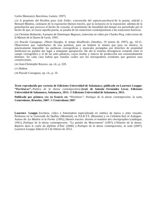 Carlos Manzano), Barcelona, Lumen, 1997].
[23] A propósito del Pavillon pour Loïe Fuller, convencida del aspecto partitural de la puerta, solicité a
Bernard Blisténe, comisario de la exposición Danses tracées, que la incluyera en la exposición: además de la
perturbación que provoca el hecho de cruzarla, el sentimiento de linealidad del tiempo era perturbado por el
hecho de que, al cruzar aquella puerta, se pasaba de las notaciones contemporáneas a las notaciones barrocas.
[24] Christian Boltanski, A propos de Dominique Bagouet, entrevista en vídeo por Charles Picq, colecciones de
la Maison de la Danse de Lyon, 1995.
[25] Pascale Cassagnau, «Pierre Huyghe, le temps désaffecté», Omnibus, 19 (enero de 1997), pp. 10-11.
Observemos que «adueñarse» de una partitura, para un bailarín lo mismo que para un músico, es
prácticamente imposible: las partituras coreográficas y musicales protegidas por derechos de propiedad
intelectual no pueden dar lugar a semejante apropiación. De ahí la extrema divergencia existente entre el
campo coreográfico y el de las artes plásticas, cuyos modos y marcos de producción son extremadamente
distintos. En cada caso habría que estudiar cuáles son los micropoderes existentes que generan esas
constricciones.
[26] Jean-Christophe Royoux, op. cit., p. 220.
[27] Ibídem.
[28] Pascale Cassagnau, op. cit., p. 10.
Texto reproducido por cortesía de Ediciones Universidad de Salamanca; publicado en Laurence Louppe:
“Partituras”, Poética de la danza contemporánea (trad. de Antonio Fernández Lera), Ediciones
Universidad de Salamanca, Salamanca, 2011. © Ediciones Universidad de Salamanca, 2011.
Publicado por primera vez en francés en: “Partitions”, Poétique de la danse contemporaine, la suite,
Contredanse, Bruselas, 2007. © Contredanse 2007
Laurence Louppe. Escritora, crítica e historiadora especializada en estética de danza y artes visuales.
Profesora en la Université du Québec (Montréal), en P.A.R.T.S. (Bruselas) y en Cefedem-Sud of Aubagne.
Autora de: La Matière et la Forme (1991), Danses tracées: dessins et notation des chorégraphes (catálogue,
1991), Poétique de la danse contemporaine. “La pensée du Mouvement” (1997), L’Histoire de la danse.
Repères dans le cadre du diplôme d’État (2000) y Poétique de la danse contemporaine, la suite (2007).
Laurence Louppe falleció el 5 de febrero de 2012.
 