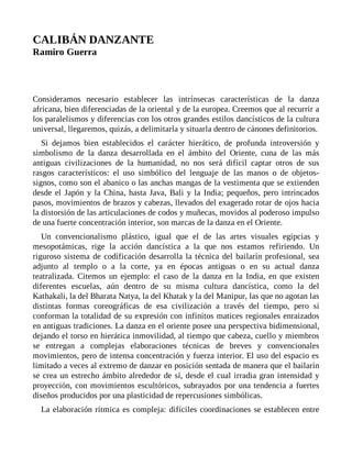 CALIBÁN DANZANTE
Ramiro Guerra
Consideramos necesario establecer las intrínsecas características de la danza
africana, bien diferenciadas de la oriental y de la europea. Creemos que al recurrir a
los paralelismos y diferencias con los otros grandes estilos dancísticos de la cultura
universal, llegaremos, quizás, a delimitarla y situarla dentro de cánones definitorios.
Si dejamos bien establecidos el carácter hierático, de profunda introversión y
simbolismo de la danza desarrollada en el ámbito del Oriente, cuna de las más
antiguas civilizaciones de la humanidad, no nos será difícil captar otros de sus
rasgos característicos: el uso simbólico del lenguaje de las manos o de objetos-
signos, como son el abanico o las anchas mangas de la vestimenta que se extienden
desde el Japón y la China, hasta Java, Bali y la India; pequeños, pero intrincados
pasos, movimientos de brazos y cabezas, llevados del exagerado rotar de ojos hacia
la distorsión de las articulaciones de codos y muñecas, movidos al poderoso impulso
de una fuerte concentración interior, son marcas de la danza en el Oriente.
Un convencionalismo plástico, igual que el de las artes visuales egipcias y
mesopotámicas, rige la acción dancística a la que nos estamos refiriendo. Un
riguroso sistema de codificación desarrolla la técnica del bailarín profesional, sea
adjunto al templo o a la corte, ya en épocas antiguas o en su actual danza
teatralizada. Citemos un ejemplo: el caso de la danza en la India, en que existen
diferentes escuelas, aún dentro de su misma cultura dancística, como la del
Kathakali, la del Bharata Natya, la del Khatak y la del Manipur, las que no agotan las
distintas formas coreográficas de esa civilización a través del tiempo, pero sí
conforman la totalidad de su expresión con infinitos matices regionales enraizados
en antiguas tradiciones. La danza en el oriente posee una perspectiva bidimensional,
dejando el torso en hierática inmovilidad, al tiempo que cabeza, cuello y miembros
se entregan a complejas elaboraciones técnicas de breves y convencionales
movimientos, pero de intensa concentración y fuerza interior. El uso del espacio es
limitado a veces al extremo de danzar en posición sentada de manera que el bailarín
se crea un estrecho ámbito alrededor de sí, desde el cual irradia gran intensidad y
proyección, con movimientos escultóricos, subrayados por una tendencia a fuertes
diseños producidos por una plasticidad de repercusiones simbólicas.
La elaboración rítmica es compleja: difíciles coordinaciones se establecen entre
 