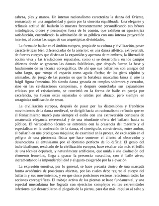 cabeza, pies y manos. Un intenso racionalismo caracteriza la danza del Oriente,
enmarcado en una angulosidad y gusto por la simetría equilibrada. Una elegante y
refinada actitud del bailarín lo muestra frecuentemente personificando sus héroes
mitológicos, dioses y personajes fuera de lo común, que exhiben su egocéntrica
satisfacción, encendiendo la admiración de su público con una intensa proyección
interior, al contar las sagas de sus arquetípicas divinidades.
La forma de bailar en el ámbito europeo, propia de su cultura y civilización, posee
características bien diferenciadas de la anterior: es una danza atlética, extrovertida,
de fuertes cuerpos que disfrutan la expansión y apertura de miembros, la libertad de
acción viva y las traslaciones espaciales, como si se desarrollara en los campos
abiertos donde se gestaron las danzas folclóricas, que después fueron la base y
fundamento de su técnica coreográfica. De ahí que sus bailarines son amigos del
salto largo, que rompe el espacio como aguda flecha; de los giros rápidos y
animados, del juego de las parejas en que la fortaleza masculina lanza al aire la
frágil figura femenina. No siendo danza gestada en templos solemnes y cerrados,
sino en las celebraciones campesinas, y después controladas sus expansiones
eróticas por el cristianismo, se convirtió en la forma de baile en pareja por
excelencia, ya fueran estas separadas o unidas por abrazo, pero siempre en
antagónica unificación de sexos.
La civilización europea, después de pasar por las distorsiones y frenéticos
movimientos de la danza medieval, se dirigió hacia un racionalismo refinado que en
el Renacimiento marcó para siempre el estilo con una extroversión cortesana de
amanerada elegancia reverencial y de una triunfante oferta del bailarín hacia su
público. El virtuosismo técnico se entroniza con la presencia del maestro y el
especialista en la confección de la danza, el coreógrafo, convirtiendo, entre ambos,
al bailarín en una prodigiosa máquina; de exactitud en la proeza, de excitación en el
peligro de una pirotecnia física que hace contener el aliento al observador y
desencadena el entusiasmo por el dominio perfecto de lo difícil. El genio del
individualismo, resultado de la civilización europea, hace resaltar aún más el brillo
de una técnica depurada, y naturalmente artificiosa, que unida a una exaltación del
elemento femenino, llega a opacar la presencia masculina, con el baile aéreo,
incrementando la imponderabilidad y el gusto exagerado por la elevación.
La expresión emotiva, por lo general, se hace precaria dentro de una marcada
forma académica de posiciones abiertas, por las cuales debe regirse el cuerpo del
bailarín y sus movimientos, y en que cinco posiciones rectoras relacionan todas las
acciones coreográficas. El trabajo activo de las piernas se hace fundamental, y una
especial musculatura fue lograda con ejercicios complejos en las extremidades
inferiores que desarrollaron el plegado de la pierna, para dar más impulso al salto y
 