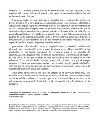 fantasía, a la medida y necesidad de la comunicación con sus ancestros y los
espíritus del bosque, del animal totémico, del agua, de los metales o de las fuerzas
de la muerte o del destino.
A pesar de todas las superposiciones culturales que el africano ha sufrido en
tierras ajenas, o en la suya propia, esas vivencias, quizás transformadas, adaptadas o
actualizadas, siguen rigiendo como estática de su civilización, y los movimientos de
su danza siguen siendo espontáneos, no racionalistas, simples y directos, sin que la
simplicidad signifique simplismo, pues el bailarín profesional sabe que debe ofrecer
una elaborada textura coreográfica a su público que, en vez del aplauso nuestro, lo
premia de forma curiosa, pegándole sobre la frente sudorosa, monedas o billetes, o
lanzándoselos al aire mientras baila en los momentos de intenso virtuosismo o de
especial significación para la percepción de la audiencia.
Igual que su cultura ha sido remisa a la expresión escrita, siendo la tradición oral
el medio de comunicación generacional, la danza en el África, también se ha
mantenido en esa forma intemporal de existencia, ajena a las escuelas de
aprendizaje, constituyendo estas últimas, la plaza pública, la comunidad, el hogar y
la vida diaria, en los que la danza se hace actividad cotidiana y ejercicio de vida
colectiva. Todo africano baila: hombre, mujer, niño, anciano, sin que el cuerpo
deforme o lisiado sea excusa para no hacerlo, no existe ningún tipo de inhibición,
sino que por lo contrario, muestra una activa comunicación grupal, tan necesaria al
carácter introvertido y jovial del africano.
Todas estas características no solo son propias de la actividad dancística, sino
también marcas indistintas de la cultura africana, que en sus otras manifestaciones
artísticas exhibe también el mismo tipo de expresividad, donde se mezcla lo
religioso con lo profano, lo funcional con el entretenimiento, y lo práctico con lo
esotérico.
Texto publicado en la revista Tablas, N.3, Cuba, 1992. (Fragmento inédito para el libro Calibán danzante
que la editorial Letras Cubanas publicaría en 2008).
© Ramiro Guerra
Ramiro Guerra. Ensayista, bailarín, coreógrafo, crítico e investigador; Doctor Honoris Causa por el Instituto
Superior de Arte (1989), Premio Nacional de Danza (1999) y Premio Nacional de Enseñanza Artística (2006).
Considerado el fundador de la danza moderna en Cuba. Después de haber estudiado con Martha Graham,
Doris Humphrey y Charles Weidman, creó en 1959 el Conjunto Nacional de Danza Moderna.
 
