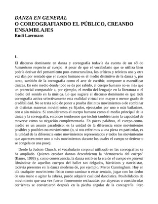 DANZA EN GENERAL
O COREOGRAFIANDO EL PÚBLICO, CREANDO
ENSAMBLAJES
Rudi Laermans
1.
El discurso dominante en danza y coreografía todavía da cuenta de un sólido
humanismo respecto al cuerpo. A pesar de que el vocabulario que se utiliza bien
podría derivar del pensamiento post-estructuralista, los críticos y teóricos una y otra
vez dan por sentado que el cuerpo humano es el medio distintivo de la danza y, por
tanto, también de la coreografía como el arte de escribir, componer o escenificar
danzas. En este medio donde todo se da por sabido, el cuerpo humano no es más que
un potencial comparable a, por ejemplo, el medio del lenguaje en la literatura o el
medio del sonido en la música. Lo que sugiere el discurso dominante es que toda
coreografía activa selectivamente esta realidad virtual con mayor o menor grado de
credibilidad. No se trata solo de poner a prueba distintos movimientos o de combinar
de distintas maneras movimientos ya fijados, ejecutados por uno o más bailarines,
con o sin música. Si consideramos el cuerpo humano como el medio principal de la
danza y la coreografía, entonces tendremos que incluir también tanto la capacidad de
moverse como su negación complementaria. En pocas palabras, el cuerpo-como-
medio es un asunto paradójico: es la unidad de la diferencia entre movimientos
posibles y posibles no-movimientos (o, si nos referimos a una pieza en particular, es
la unidad de la diferencia entre movimientos representados y todos los movimientos
que aparecen entre uno o más movimientos durante los cuales el cuerpo se detiene o
se congela en una pose).
Desde la Judson Church, el vocabulario corporal utilizado en las coreografías se
ha ampliado. Quienes creaban danzas descubrieron la “democracia del cuerpo”
(Banes, 1993) y, como consecuencia, la danza entró en la era de el cuerpo en general
librándose de aquellos cuerpos del ballet tan delgados, hieráticos y narcisistas,
todavía presentes en la danza moderna de, por ejemplo, Merce Cunningham. Hoy en
día cualquier movimiento físico como caminar o estar sentado, jugar con los dedos
de una mano o agitar la cabeza, puede adquirir cualidad dancística. Posibilidades de
movimiento que una vez fueron firmemente rechazadas por abyectas o consideradas
corrientes se convirtieron después en la piedra angular de la coreografía. Pero
 