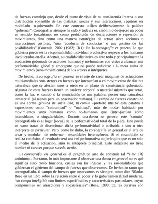 de fuerzas complejo que, desde el punto de vista de su consistencia interna o una
distribución sostenible de las distintas fuerzas y sus interacciones, requiere ser
modulado o gobernado. En este contexto utilizo deliberadamente la palabra
“gobernar”. Coreografiar siempre ha sido, y todavía es, sinónimo de ejercer un poder
en sentido foucaltiano: no como prohibición de declaraciones o represión de
movimientos, sino como una manera estratégica de actuar sobre acciones o
interacciones posibles, “una ‘conducta de conductas’ o una gestión de las
posibilidades” (Foucault, 2002 (1982): 341). En la coreografía en general lo que
gobierna puede ser la responsabilidad individual o colectiva respecto a los humanos
involucrados en ella. Además, su cualidad distintiva es ante todo y principalmente la
asociación gobernada de acciones humanas y no-humanas con vistas a alcanzar una
performatividad global y emergente que no puede reducirse a la mera suma de
movimientos (o no-movimientos) de los actores o intérpretes.
De hecho, la coreografía en general es el arte de crear máquinas de actuaciones
multi-mediales consistentes en fuerzas que interactúan o en movimientos de distinta
naturaleza que se afectan unos a otros en un plano de consistencia gobernado.
Algunas de estas fuerzas tienen un carácter corporal o material mientras que otras,
como la luz, el sonido o la enunciación de una palabra, poseen una naturaleza
inmaterial (al menos para un observador humano). El campo de fuerzas construido
es una forma genuina de socialidad, un común –prefiero utilizar esta palabra a
expresiones como “comunidad” o “multitud”, más de moda– habitado por
movimientos tanto humanos como no-humanos que (inter-)actúan como
intensidades o singularidades. Durante una danza en general este “común”
coreografiado es el lugar [locus] de la performatividad total de la pieza. Uno puede
en vano tratar de diseccionar dicha performatividad o atribuirla a uno u otro
intérprete en particular. Pero, como he dicho, la coreografía en general es el arte de
crear y modular –de gobernar– ensamblajes heterogéneos. Si el ensamblaje se
realiza con éxito, el resultado será una red performativa no jerárquica que es no solo
el medio de la actuación, sino su intérprete principal. Este intérprete no tiene
nombre ni cara: es porque sucede, actúa.
L a coreografía en general es el pragmático arte de construir tal “ello” [it]
anónimo[3]. Por tanto, lo más importante al observar una danza en general no es qué
significa sino cómo funciona, cuáles son las lógicas y las racionalidades que
gobiernan el gobierno del campo de fuerzas que observamos. De hecho, en tanto que
coreografiado, el campo de fuerzas que observamos es siempre, como dice Nikolas
Rose en un libro sobre la relación entre el poder y la gubernamentalizad moderna,
“un campo inteligible con límites especificables y características particulares, cuyos
componentes son atracciones y coexistencias” (Rose, 1999: 33, las cursivas son
 