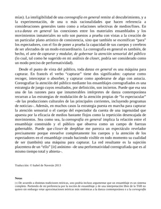 mías). La inteligibilidad de una coreografía en general remite al descubrimiento, y a
la experimentación, de una o más racionalidades que hacen referencia a
consideraciones generales tanto como a relaciones selectivas de medios/fines. En
una danza en general las conexiones entre los materiales ensamblados y los
movimientos inmateriales no solo son puestos a prueba con vistas a la creación de
un particular plano artístico de consistencia, sino que también se escenifican “para”
los espectadores, con el fin de poner a prueba la capacidad de sus cuerpos y cerebros
de ser afectados de un modo extraordinario. La coreografía en general es también, de
hecho, el arte de capturar y modular, de gobernar la atención sensorial del público
(lo cual, tal como he sugerido en mi análisis de closer, podría ser considerado como
un modo preciso de performatividad).
Desde el punto de vista del público, toda danza en general es una máquina para
capturar. En francés el verbo “capturar” tiene dos significados: capturar como
recoger, interceptar o absorber, y capturar como apoderarse de algo con astucia.
Coreografiar la atención del público mediante los ensamblajes coreografiados es una
estrategia de juego cuyos resultados, por definición, son inciertos. Puede que esa sea
una de las razones para que innumerables intérpretes de danza contemporánea
recurran a las estrategias de modulación de la atención propias de “lo espectacular”
–de las producciones culturales de las principales corrientes, incluyendo programas
de noticias–. Además, en muchos casos la estrategia puesta en marcha para capturar
la atención sensorial o el cuerpo del espectador da cuenta de una ingenuidad que
apuesta por la eficacia de medios bastante flojos como la repetición desencajada de
movimientos. Sea como sea, la coreografía en general implica la relación entre el
ensamblaje construido y el público que observa como un campo de fuerzas
gobernable. Puede que closer de deepblue me parezca un espectáculo revelador
precisamente porque envuelve completamente los cuerpos y la atención de los
espectadores en el ensamblaje creado haciendo visible en todo momento su cualidad
de ser (también) una máquina para capturar. La red resultante es la sujeción
placentera de un “ello” [it] anónimo –de una performatividad coreografiada que es al
mismo tiempo total y abierta–.
Traducción: © Isabel de Naverán 2013
Notas
[1] De acuerdo a distintas tradiciones teóricas, uno podría incluso argumentar que un ensamblaje es un sistema
completo. Partiendo de mi preferencia por la noción de ensamblaje y de una interpretación libre de la TAR no
quiero sin embargo vetar aproximaciones teóricas más sistémicas a la danza contemporánea o a la coreografía
 