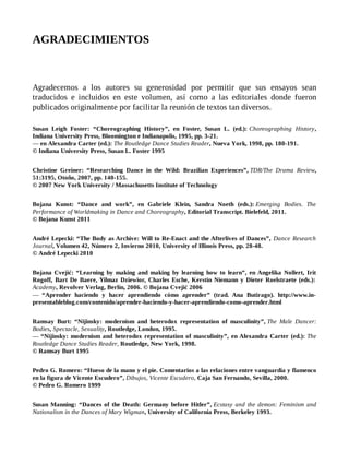 AGRADECIMIENTOS
Agradecemos a los autores su generosidad por permitir que sus ensayos sean
traducidos e incluidos en este volumen, así como a las editoriales donde fueron
publicados originalmente por facilitar la reunión de textos tan diversos.
Susan Leigh Foster: “Choreographing History”, en Foster, Susan L. (ed.): Choreographing History,
Indiana University Press, Bloomington e Indianapolis, 1995, pp. 3-21.
— en Alexandra Carter (ed.): The Routledge Dance Studies Reader, Nueva York, 1998, pp. 180-191.
© Indiana University Press, Susan L. Foster 1995
Christine Greiner: “Researching Dance in the Wild: Brazilian Experiences”, TDR/The Drama Review,
51:3195, Otoño, 2007, pp. 140-155.
© 2007 New York University / Massachusetts Institute of Technology
Bojana Kunst: “Dance and work”, en Gabriele Klein, Sandra Noeth (eds.): Emerging Bodies. The
Performance of Worldmaking in Dance and Choreography, Editorial Transcript. Bielefeld, 2011.
© Bojana Kunst 2011
André Lepecki: “The Body as Archive: Will to Re-Enact and the Afterlives of Dances”, Dance Research
Journal, Volumen 42, Número 2, Invierno 2010, University of Illinois Press, pp. 28-48.
© André Lepecki 2010
Bojana Cvejić: “Learning by making and making by learning how to learn”, en Angelika Nollert, Irit
Rogoff, Bart De Baere, Yilmaz Dziewior, Charles Esche, Kerstin Niemann y Dieter Roelstraete (eds.):
Academy, Revolver Verlag, Berlín, 2006. © Bojana Cvejić 2006
— “Aprender haciendo y hacer aprendiendo cómo aprender” (trad. Ana Butirago). http://www.in-
presentableblog.com/contenido/aprender-haciendo-y-hacer-aprendiendo-como-aprender.html
Ramsay Burt: “Nijinsky: modernism and heterodox representation of masculinity”, The Male Dancer:
Bodies, Spectacle, Sexuality, Routledge, London, 1995.
— “Nijinsky: modernism and heterodox representation of masculinity”, en Alexandra Carter (ed.): The
Routledge Dance Studies Reader, Routledge, New York, 1998.
© Ramsay Burt 1995
Pedro G. Romero: “Hueso de la mano y el pie. Comentarios a las relaciones entre vanguardia y flamenco
en la figura de Vicente Escudero”, Dibujos, Vicente Escudero, Caja San Fernando, Sevilla, 2000.
© Pedro G. Romero 1999
Susan Manning: “Dances of the Death: Germany before Hitler”, Ecstasy and the demon: Feminism and
Nationalism in the Dances of Mary Wigman, University of California Press, Berkeley 1993.
 