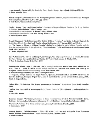 — en Alexandra Carter (ed.): The Routledge Dance Studies Reader, Nueva York, 1998, pp. 259-268.
© Susan Manning 1993
Sally Banes (1977): “Introduction to the Wesleyan Paperback Edition”, Terpsichore in Sneakers, Wesleyan
University Press, Middletown, CT, 1987, pp. xii-xiv.
© Sally Banes, Wesleyan University Press
Norbert Servos: “Dance and Emancipation”, Pina Bausch-Wuppertal Dance Theater or The Art of Training
A Goldfish, Ballett-Bühnen-Verlag, Cologne, 1984.
— Pina Bausch-Dance Theater, K. Kieser Verlag, Munich, 2008.
— Pina Bausch-Tanztheater, K.Kieser Verlag, Munich, 2012.
© Norbert Servos 1984
Gerald Siegmund: “Gedächtnisraum: Die Ballette William Forsythes”, en Klein, G. Klein/ Zipprich, C.
(eds.): Tanz Theorie Text, Jahrbuch Tanzforschung 12, Hamburg: LIT Verlag, 2002, pp. 397-411.
— “The Space of Memory. William Forsythe’s Ballets”, en Spier, S. (ed.): William Forsythe and the
Practice of Choreography: It Starts From Any Point, Routledge / Taylor and Francis Group, Londres/Nueva
York, 2011, pp. 20-37.
© Gerald Siegmund 2002
José A. Sánchez: “La mirada y el tiempo”, en Buitrago, Ana (ed.): Arquitecturas de la mirada, Mercat de
les Flors / Centro Coreográfico Galego / Institut del Teatre / Universidad de Alcalá, 2009.
© José A. Sánchez, Mercat de les Flors 2009
Cunningham, Merce: “Space, Time and Dance”, trans/formation 1/3, Nueva York, 1952. Reimpreso en
Hall, James B., Ulanov, B. (eds.): Modern Culture and the Arts, McGraw Hill, Nueva York, 1967; y en
Vaughan, David: Merce Cunningham/Fifty Years, Nueva York, 1997.
© Merce Cunningham 1997 / The Merce Cunningham Trust
— “Espacio, tiempo, danza”, en: Écija, Amparo, Quesada, Fernando (eds.): CAIRON 12 Revista de
Estudios de Danza. Cuerpo y Arquitectura, Aula de Danza Estrella Casero-Universidad de Alcalá, 2009.
Trad. © Amparo Écija.
Nelson, Lisa: “Vu du Corps: Lisa Nelson, Mouvement et Perception”, Nouvelles de Danse 48-49, Bruselas,
2001.
”Before Your Eyes: seeds of a dance practice”, Contact Quarterly Vol 29, número 1, invierno/primavera,
2004.
© 2003 Lisa Nelson
Laurence Louppe: “Partituras”, Poética de la danza contemporánea (trad. de Antonio Fernández Lera),
Ediciones Universidad de Salamanca, Salamanca, 2011. © Ediciones Universidad de Salamanca 2011
”Partitions”, Poétique de la danse contemporaine, la suite, Contredanse, Bruselas, 2007.
© Contredanse 2007
Guerra, Ramiro: “Calibán danzante”, Tablas, N.3, Cuba, 1992, pp.: 4-8; se trataba de un fragmento
inédito del libro: Ramiro Guerra, Calibán danzante, Letras Cubanas, 2008.
© Ramiro Guerra
 