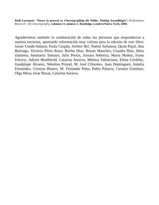 Rudi Laermans: “Dance in general or Choreographing the Public, Making Assamblages”, Performance
Research - On Choreography, volumen 13, número 1, Routledge, Londres/Nueva York, 2008.
Agradecemos también la colaboración de todas las personas que respondieron a
nuestra encuesta, aportando información muy valiosa para la edición de este libro:
Jaime Conde-Salazar, Paula Caspão, Jerôme Bel, Noémi Solomon, Quim Pujol, Ana
Buitrago, Victoria Pérez Royo, Bertha Díaz, Boyan Manchev, Claudia Dias, Idoia
Zabaleta, Anamaría Tamayo, Julie Perrin, Jussara Sobreira, María Muñoz, Ivana
Ivkovic, Adrien Heathfield, Catarina Saraiva, Mónica Valenciano, Elena Córdoba,
Guadalupe Álvarez, Nikolina Pristaš, M. José Cifuentes, Juan Domínguez, Amalia
Fernández, Cristina Blanco, M. Fernanda Pinta, Pablo Palacio, Carmen Giménez,
Olga Mesa, Ixiar Rozas, Catarina Saraiva.
 
