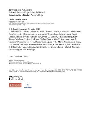 Director: José A. Sánchez
Edición: Amparo Écija, Isabel de Naverán
Coordinación editorial: Amparo Écija
ARTEA Editorial, Madrid.
arteaeditorial.arte-a.org
ARTEA Editorial está abierta a cualquier propuesta o comentario en:
arteaeditorial@arte-a.org
© de la edición Artea Editorial 2013
© de los textos: Indiana University Press / Susan L. Foster, Christine Greiner /New
York University / Massachusetts Institute of Technology, Bojana Kunst, André
Lepecki, Bojana Cvejić, Ramsay Burt, Pedro G. Romero, Susan Manning, Sally
Banes / Wesleyan University Press, Norbert Servos, Gerald Siegmund, José A.
Sánchez / Mercat de les Flors, Merce Cunningham / The Merce Cunningham Trust,
Lisa Nelson, Ediciones Universidad de Salamanca, Ramiro Guerra, Rudi Laermans
© de las traducciones: Antonio Fernández Lera, Amparo Écija, Isabel de Naverán,
Zara Rodríguez, Ana Buitrago
I.S.B.N.: 978-84-941278-2-3
Diseño: Artea Editorial
Colabora: Gatzipeko Kultur Elkartea
Maquetación: Solana e Hijos Artes Gráficas, S.A.
Este libro se inscribe en el marco del proyecto de investigación ARCHIVO VIRTUAL DE ARTES
ESCÉNICAS de la Junta de Comunidades de Castilla-La Mancha PEII09-0033-4520.
 