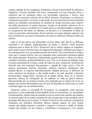 cuerpos rebeldes de los ciudadanos, lentamente, llenan el movimiento de influencia
lingüística. Circulan alrededor del tirano, conspirando con una cinegrafía tácita y
cautelosa, que no solamente indica sus necesidades expresivas y físicas, sino
también una conciencia reflexiva de su difícil situación. Finalmente, su subversión
colaborativa prevalece y el tirano es derrocado. En este momento de transicionalidad
política (y tomándose precisamente la cantidad de tiempo necesaria para superar
una falla epistémica), el cuerpo danzante, forjado en un sentido subversivo de la
comunidad, se nutre y se infiltra en el cuerpo retórico, una figura pública y poderosa.
La recuperación del habla, no obstante, no devuelve a la comunidad al habla tal
como se practicaba anteriormente. Por el contrario, el cuerpo hablante adquiere una
nueva elocuencia, una nueva fascinación, una nueva y seductora influencia sobre sus
oyentes.
¿Qué es lo que parece tan prometedor en este relato, más allá de su deliciosa
oscuridad o su singular emparejamiento de danza y retórica, como pretexto
originario para el dueto de Clío y Terpsícore? No se sienten seguras de inmediato,
pues ambas musas necesitan horas de negociación (danzada y hablada) para llegar a
una interpretación en la que puedan ponerse de acuerdo: Clío inicialmente se niega a
creer que el cuerpo retórico, una vez originado, haya conservado resonancia alguna
del cuerpo danzante. Terpsícore, malhumorada, guarda silencio y señala con altivez
y desdén la absoluta intraducibilidad de su arte. Clío, en un intento de diálogo, alaba
el estatus primordial de la danza, madre de todas las artes. Terpsícore, infinitamente
aburrida ante este homenaje descaminado y cargado de culpa, acusa a Clío de
inspirar únicamente tonterías disecadas, estáticas. Entonces enloquecen: dan
patadas; gritan; se expresan hiperbólicamente; adoptan posturas; se pellizcan las
caras, encorvan los hombros, y dan rienda suelta a las más absurdas e hirientes
provocaciones, fingen dolor, víctimas de su propio drama. Pero, en el silencio
posterior, destaca la coreografía de su combate en toda su gloria retórica.
Desconcertadas por sus propios excesos, pero intrigadas por la estética de su ira, no
pueden sino mirarse directamente una a la otra. Se muerden los labios para no reírse
y deciden seguir con sus deliberaciones.
Terpsícore siente la necesidad de racionalizar la coreografía como discurso
persuasivo y Clío comprende la necesidad de llevar el movimiento y la carnalidad a
la historiografía. Ambas están de acuerdo en que no tienen más remedio que admirar
el inmenso poder de la cautela resistente de esos cuerpos que se han enredado con el
personaje demoníaco de un tirano. Y sienten la fuerza de una coalición coreográfica
compuesta por múltiples elementos. Desean cuerpos capaces de crear tropos,
cuerpos que puedan plasmar o mostrar o exagerar o fracturar o aludir al mundo,
cuerpos que puedan a la vez ironizar y metaforizar su existencia[13]. Los cuerpos
 