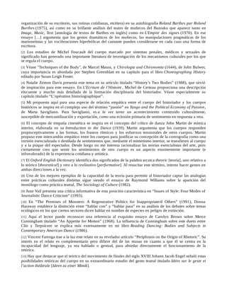 organización de su escritorio, sus rutinas cotidianas, etcétera) en su autobiografía Roland Barthes par Roland
Barthes (1975), así como en su brillante análisis del teatro de muñecos del Bunraku que aparece tanto en
Image, Music, Text [antología de textos de Barthes en inglés] como en L'Empire des signes (1970). En ese
ensayo […] argumenta que los gestos dramáticos de los muñecos, las manipulaciones pragmáticas de los
marionetistas y las vociferaciones hiperbólicas del cantante pueden considerarse en cada caso una forma de
escritura.
[2] Los estudios de Michel Foucault del cuerpo marcado por sistemas penales, médicos y sexuales de
significado han generado una importante literatura de investigación de los mecanismos culturales por los que
se regula el cuerpo.
[3] Véase "Techniques of the Body", de Marcel Mauss, y Chirologia and Chironomia (1644), de John Bulwer,
cuya importancia es abordada por Stephen Greenblatt en su capítulo para el libro Choreographing History
editado por Susan Leigh Foster.
[4] Natalie Zemon Davis presenta este tema en su artículo titulado “History’s Two Bodies” (1988), que sirvió
de inspiración para este ensayo. En L’Ecriture de l’Histoire , Michel de Certeau proporciona una descripción
elocuente y mucho más detallada de la formación disciplinaria del historiador. Véase especialmente su
capítulo titulado “L’opération historiographique”.
[5] Mi propuesta aquí para una especie de relación empática entre el cuerpo del historiador y los cuerpos
históricos se inspira en el complejo uso del término “pasión” en Tango and the Political Economy of Passion,
de Marta Savigliano. Para Savigliano, es a la vez tanto un acontecimiento construido culturalmente,
susceptible de mercantilización y exportación, como una eclosión primaria de sentimiento en respuesta a otra.
[6] El concepto de empatía cinestética se inspira en el concepto del crítico de danza John Martin de mímica
interior, elaborada en su Introduction to the Dance (1939). Martin argumenta que los cuerpos responden
propioceptivamente a las formas, los fraseos rítmicos y los esfuerzos tensionales de otros cuerpos. Martin
propuso este intercambio empático entre los cuerpos para justificar su concepción de la coreografía como una
versión esencializada o destilada de sentimientos que, mediante el mimetismo interior, se transfieren al cuerpo
y a la psique del espectador. Desde luego no me interesa racionalizar las teorías esencialistas del arte, pero
ciertamente creo que sentir los sentimientos de otro cuerpo es un aspecto enormemente importante (e
infravalorado) de la experiencia cotidiana y artística.
[7] El Oxford English Dictionary identifica dos significados de la palabra arcaica theoric [teoría], uno relativo a
lo teórico [theoretical] y otro a lo realizativo [performative]. Al resucitar este término, intento hacer gestos en
ambas direcciones a la vez.
[8] Uno de los mejores ejemplos de la capacidad de la teoría para permitir al historiador captar las analogías
entre prácticas culturales distintas sigue siendo el ensayo de Raymond Williams sobre la aparición del
monólogo como práctica teatral, The Sociology of Culture (1982).
[9] June Vail presenta una crítica informativa de esta posición característica en “Issues of Style: Four Modes of
Journalistic Dance Criticism” (1993).
[10] En “The Promises of Monsters: A Regenerative Politics for Inappropriate/d Others” (1991), Donna
Haraway establece la distinción entre “hablar con” y “hablar para” en su análisis de los debates sobre temas
ecológicos en los que ciertos sectores dicen hablar en nombre de especies en peligro de extinción.
[11] Aquí el lector puede reconocer una referencia al exquisito ensayo de Carolyn Brown sobre Merce
Cunningham titulado “An Appetite for Motion” (1968). La influencia de Cunningham sobre este dueto entre
Clío y Terpsícore se explica más extensamente en mi libro Reading Dancing: Bodies and Subjects in
Contemporary American Dance (1986).
[12] Vincent Farenga trae a la luz este relato en su revelador artículo “Periphrasis on the Origin of Rhetoric”. Su
interés en el relato es complementario pero difiere del de las musas en cuanto a que él se centra en la
incapacidad del lenguaje, ya sea hablado o gestual, para abordar directamente el funcionamiento de la
retórica.
[13] Hay que destacar que el teórico del movimiento de finales del siglo XVIII Johann Jacob Engel señaló estas
posibilidades retóricas del cuerpo en su extraordinario estudio del gesto teatral titulado Idées sur le geste et
l’action théâtrale [Ideen zu einer Mimik].
 