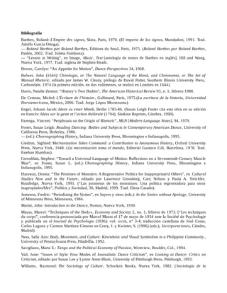 Bibliografía
Barthes, Roland: L'Empire des signes, Skira, Paris, 1970. (El imperio de los signos, Mondadori, 1991. Trad.
Adolfo García Ortega).
— Roland Barthes par Roland Barthes, Éditions du Seuil, Paris, 1975. (Roland Barthes por Roland Barthes,
Paidós, 2002. Trad. Julieta Fombona).
— “Lesson in Writing”, en Image, Music, Text [antología de textos de Barthes en inglés], Hill and Wang,
Nueva York, 1977. Trad. inglesa de Stephen Heath.
Brown, Carolyn: “An Appetite for Motion”, Dance Perspectives 34, 1968.
Bulwer, John (1644): Chirologia, or The Natural Language of the Hand, and Chironomia, or The Art of
Manual Rhetoric, editado por James W. Cleary, prólogo de David Potter, Southern Illinois University Press,
Carbondale, 1974 (la primera edición, en dos volúmenes, se realizó en Londres en 1644).
Davis, Natalie Zemon: “History’s Two Bodies”, The American Historical Review 93, n. 1, febrero 1988.
De Certeau, Michel: L’Écriture de l’histoire , Gallimard, París, 1975.(La escritura de la historia, Universidad
Iberoamericana, México, 2006. Trad. Jorge López Moctezuma).
Engel, Johann Jacob: Ideen zu einer Mimik, Berlin 1785-86. (Susan Leigh Foster cita esta obra en su edición
en francés: Idées sur le geste et l’action théâtrale (1794), Slatkine Reprints, Ginebra, 1990).
Farenga, Vincent: “Periphrasis on the Origin of Rhetoric”, MLN [Modern Language Notes], 94, 1979.
Foster, Susan Leigh: Reading Dancing: Bodies and Subjects in Contemporary American Dance, University of
California Press, Berkeley, 1986.
— (ed.): Choreographing History, Indiana University Press, Bloomington e Indianapolis, 1995.
Giedion, Sigfried: Mechanization Takes Command: a Contribution to Anonymous History, Oxford University
Press, Nueva York, 1948. (La mecanización toma el mando, Editorial Gustavo Gili, Barcelona, 1978. Trad.
Esteban Riambau).
Greenblatt, Stephen: “Toward a Universal Language of Motion: Reflections on a Seventeenth-Century Muscle
Man”, en Foster, Susan L. (ed.): Choreographing History, Indiana University Press, Bloomington e
Indianapolis, 1995.
Haraway, Donna: “The Promises of Monsters: A Regenerative Politics for Inappropriate/d Others”, en Cultural
Studies Now and in the Future, editado por Lawrence Grossberg, Cary Nelson y Paula A. Treichler,
Routledge, Nueva York, 1991. (“Las promesas de los monstruos: Una política regeneradora para otros
inapropiados/bles”, Política y Sociedad, 30, Madrid, 1999. Trad. Elena Casado).
Jameson, Fredric: “Periodizing the Sixties”, en Sayers y otros (eds.): In the Sixties without Apology, University
of Minnesota Press, Minnesota, 1984.
Martin, John: Introduction to the Dance, Norton, Nueva York, 1939.
Mauss, Marcel: “Techniques of the Body», Economy and Society 2, no. 1, febrero de 1973. [“Les techniques
du corps”, conferencia pronunciada por Marcel Mauss el 17 de mayo de 1934 ante la Société de Psychologie
y publicada en el Journal de Psychologie (1936): vol. xxxii, n° 3-4; traducción castellana de José Casas,
Carlos Laguna y Carmen Martínez Gimeno en Crary, J. y Kwinter, S. (1996) (eds.), Incorporaciones, Cátedra,
Madrid).
Ness, Sally Ann: Body, Movement, and Culture: Kinesthetic and Visual Symbolism in a Philippine Community ,
University of Pennsylvania Press, Filadelfia, 1992.
Savigliano, Marta E.: Tango and the Political Economy of Passion, Westview, Boulder, Col., 1994.
Vail, June: “Issues of Style: Four Modes of Journalistic Dance Criticism”, en Looking at Dance: Critics on
Criticism, editado por Susan Lee y Lynne Anne Blum, University of Pittsburgh Press, Pittsburgh, 1993.
Williams, Raymond: The Sociology of Culture, Schocken Books, Nueva York, 1982. (Sociología de la
 