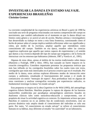 INVESTIGAR LA DANZA EN ESTADO SALVAJE.
EXPERIENCIAS BRASILEÑAS
Christine Greiner
La creciente complejidad de las experiencias artísticas en Brasil a partir de 1990 ha
suscitado una serie de preguntas relacionadas con nuestra comprensión del cuerpo en
movimiento, que cambió radicalmente en el momento en que la danza diluyó sus
límites como género y se acercó al arte de acción. Muchos artistas e investigadores
han desarrollado su trabajo en torno a esta línea fronteriza, cuestionando cómo el
hecho de pensar sobre el cuerpo implica también reflexionar sobre sus significados y
cómo, por medio de la escritura, ampliar aquello que entendemos como
conocimiento del cuerpo. También en esa época, estudios sobre las ciencias
cognitivas explicaron que aquello que somos capaces de experimentar y el sentido
que damos a esa vivencia depende del tipo de cuerpo que tengamos y de la forma de
interactuar con los entornos que habitamos (Johnson, 1987 y Varela et. al., 1991).
Algunas de estas ideas, ajenas al ámbito de las teorías tradicionales sobre danza
(Hanstein y Fraleigh, 1999 y Alter, 1991), han causado un fuerte impacto en la
creación coreográfica. Considero importante presentar las propuestas teóricas que
más han influido en los coreógrafos brasileños sobre los cuales trata este texto,
coreógrafos que están más interesados en el proceso creativo que en el resultado. Por
medio de la danza, estos artistas exploran diferentes modos de interacción entre
cuerpos y ambientes, estudiando el funcionamiento del cuerpo y el modo de
comunicarse sin emitir “mensajes de espera”. Para profundizar más en algunas de
estas cuestiones y analizar coreografías recreadas por experiencias radicales, es
fundamental investigar la danza “en estado salvaje”.
Esta propuesta se inspira en la obra Cognition in the Wild (1995), del antropólogo
cognitivo Edwin Hutchins. Hutchins propone la ruptura de algunas de las barreras
inamovibles establecidas por paradigmas antropológicos anteriores basados en
dualismos clásicos tales como naturaleza-educación y cuerpo-mente, con el
propósito de situar la actividad cognitiva en contexto. Es importante aclarar que para
Hutchins el contexto no es un ámbito fijo de condiciones envolventes, sino un
proceso dinámico más amplio donde el conocimiento del individuo es solo una
parte. Por tanto, “el conocimiento en estado salvaje” se refiere al conocimiento
humano en su hábitat, muy diferente al estudio “en cautividad” en un laboratorio.
 