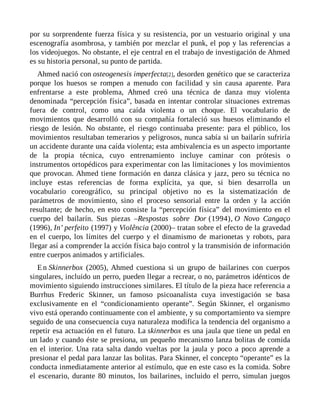 por su sorprendente fuerza física y su resistencia, por un vestuario original y una
escenografía asombrosa, y también por mezclar el punk, el pop y las referencias a
los videojuegos. No obstante, el eje central en el trabajo de investigación de Ahmed
es su historia personal, su punto de partida.
Ahmed nació con osteogenesis imperfecta[2], desorden genético que se caracteriza
porque los huesos se rompen a menudo con facilidad y sin causa aparente. Para
enfrentarse a este problema, Ahmed creó una técnica de danza muy violenta
denominada “percepción física”, basada en intentar controlar situaciones extremas
fuera de control, como una caída violenta o un choque. El vocabulario de
movimientos que desarrolló con su compañía fortaleció sus huesos eliminando el
riesgo de lesión. No obstante, el riesgo continuaba presente: para el público, los
movimientos resultaban temerarios y peligrosos, nunca sabía si un bailarín sufriría
un accidente durante una caída violenta; esta ambivalencia es un aspecto importante
de la propia técnica, cuyo entrenamiento incluye caminar con prótesis o
instrumentos ortopédicos para experimentar con las limitaciones y los movimientos
que provocan. Ahmed tiene formación en danza clásica y jazz, pero su técnica no
incluye estas referencias de forma explícita, ya que, si bien desarrolla un
vocabulario coreográfico, su principal objetivo no es la sistematización de
parámetros de movimiento, sino el proceso sensorial entre la orden y la acción
resultante; de hecho, en esto consiste la “percepción física” del movimiento en el
cuerpo del bailarín. Sus piezas –Respostas sobre Dor (1994), O Novo Cangaço
(1996), In’ perfeito (1997) y Violência (2000)– tratan sobre el efecto de la gravedad
en el cuerpo, los límites del cuerpo y el dinamismo de marionetas y robots, para
llegar así a comprender la acción física bajo control y la transmisión de información
entre cuerpos animados y artificiales.
En Skinnerbox (2005), Ahmed cuestiona si un grupo de bailarines con cuerpos
singulares, incluido un perro, pueden llegar a recrear, o no, parámetros idénticos de
movimiento siguiendo instrucciones similares. El título de la pieza hace referencia a
Burrhus Frederic Skinner, un famoso psicoanalista cuya investigación se basa
exclusivamente en el “condicionamiento operante”. Según Skinner, el organismo
vivo está operando continuamente con el ambiente, y su comportamiento va siempre
seguido de una consecuencia cuya naturaleza modifica la tendencia del organismo a
repetir esa actuación en el futuro. La skinnerbox es una jaula que tiene un pedal en
un lado y cuando éste se presiona, un pequeño mecanismo lanza bolitas de comida
en el interior. Una rata salta dando vueltas por la jaula y poco a poco aprende a
presionar el pedal para lanzar las bolitas. Para Skinner, el concepto “operante” es la
conducta inmediatamente anterior al estímulo, que en este caso es la comida. Sobre
el escenario, durante 80 minutos, los bailarines, incluido el perro, simulan juegos
 
