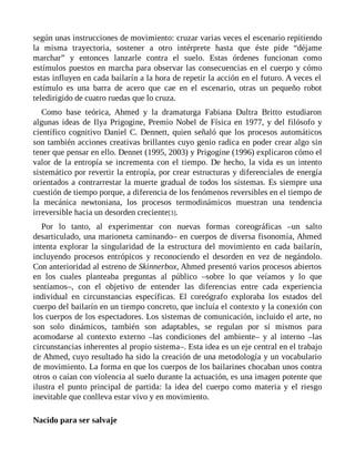 según unas instrucciones de movimiento: cruzar varias veces el escenario repitiendo
la misma trayectoria, sostener a otro intérprete hasta que éste pide “déjame
marchar” y entonces lanzarle contra el suelo. Estas órdenes funcionan como
estímulos puestos en marcha para observar las consecuencias en el cuerpo y cómo
estas influyen en cada bailarín a la hora de repetir la acción en el futuro. A veces el
estímulo es una barra de acero que cae en el escenario, otras un pequeño robot
teledirigido de cuatro ruedas que lo cruza.
Como base teórica, Ahmed y la dramaturga Fabiana Dultra Britto estudiaron
algunas ideas de Ilya Prigogine, Premio Nobel de Física en 1977, y del filósofo y
científico cognitivo Daniel C. Dennett, quien señaló que los procesos automáticos
son también acciones creativas brillantes cuyo genio radica en poder crear algo sin
tener que pensar en ello. Dennet (1995, 2003) y Prigogine (1996) explicaron cómo el
valor de la entropía se incrementa con el tiempo. De hecho, la vida es un intento
sistemático por revertir la entropía, por crear estructuras y diferenciales de energía
orientados a contrarrestar la muerte gradual de todos los sistemas. Es siempre una
cuestión de tiempo porque, a diferencia de los fenómenos reversibles en el tiempo de
la mecánica newtoniana, los procesos termodinámicos muestran una tendencia
irreversible hacia un desorden creciente[3].
Por lo tanto, al experimentar con nuevas formas coreográficas –un salto
desarticulado, una marioneta caminando– en cuerpos de diversa fisonomía, Ahmed
intenta explorar la singularidad de la estructura del movimiento en cada bailarín,
incluyendo procesos entrópicos y reconociendo el desorden en vez de negándolo.
Con anterioridad al estreno de Skinnerbox, Ahmed presentó varios procesos abiertos
en los cuales planteaba preguntas al público –sobre lo que veíamos y lo que
sentíamos–, con el objetivo de entender las diferencias entre cada experiencia
individual en circunstancias específicas. El coreógrafo exploraba los estados del
cuerpo del bailarín en un tiempo concreto, que incluía el contexto y la conexión con
los cuerpos de los espectadores. Los sistemas de comunicación, incluido el arte, no
son solo dinámicos, también son adaptables, se regulan por sí mismos para
acomodarse al contexto externo –las condiciones del ambiente– y al interno –las
circunstancias inherentes al propio sistema–. Esta idea es un eje central en el trabajo
de Ahmed, cuyo resultado ha sido la creación de una metodología y un vocabulario
de movimiento. La forma en que los cuerpos de los bailarines chocaban unos contra
otros o caían con violencia al suelo durante la actuación, es una imagen potente que
ilustra el punto principal de partida: la idea del cuerpo como materia y el riesgo
inevitable que conlleva estar vivo y en movimiento.
Nacido para ser salvaje
 