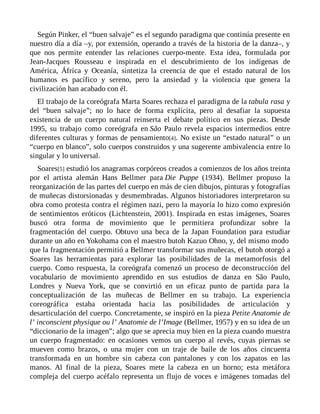 Según Pinker, el “buen salvaje” es el segundo paradigma que continúa presente en
nuestro día a día –y, por extensión, operando a través de la historia de la danza–, y
que nos permite entender las relaciones cuerpo-mente. Esta idea, formulada por
Jean-Jacques Rousseau e inspirada en el descubrimiento de los indígenas de
América, África y Oceanía, sintetiza la creencia de que el estado natural de los
humanos es pacífico y sereno, pero la ansiedad y la violencia que genera la
civilización han acabado con él.
El trabajo de la coreógrafa Marta Soares rechaza el paradigma de la tabula rasa y
del “buen salvaje”; no lo hace de forma explícita, pero al desafiar la supuesta
existencia de un cuerpo natural reinserta el debate político en sus piezas. Desde
1995, su trabajo como coreógrafa en São Paulo revela espacios intermedios entre
diferentes culturas y formas de pensamiento[4]. No existe un “estado natural” o un
“cuerpo en blanco”, solo cuerpos construidos y una sugerente ambivalencia entre lo
singular y lo universal.
Soares[5] estudió los anagramas corpóreos creados a comienzos de los años treinta
por el artista alemán Hans Bellmer para Die Puppe (1934). Bellmer propuso la
reorganización de las partes del cuerpo en más de cien dibujos, pinturas y fotografías
de muñecas distorsionadas y desmembradas. Algunos historiadores interpretaron su
obra como protesta contra el régimen nazi, pero la mayoría lo hizo como expresión
de sentimientos eróticos (Lichtenstein, 2001). Inspirada en estas imágenes, Soares
buscó otra forma de movimiento que le permitiera profundizar sobre la
fragmentación del cuerpo. Obtuvo una beca de la Japan Foundation para estudiar
durante un año en Yokohama con el maestro butoh Kazuo Ohno, y, del mismo modo
que la fragmentación permitió a Bellmer transformar sus muñecas, el butoh otorgó a
Soares las herramientas para explorar las posibilidades de la metamorfosis del
cuerpo. Como respuesta, la coreógrafa comenzó un proceso de deconstrucción del
vocabulario de movimiento aprendido en sus estudios de danza en São Paulo,
Londres y Nueva York, que se convirtió en un eficaz punto de partida para la
conceptualización de las muñecas de Bellmer en su trabajo. La experiencia
coreográfica estaba orientada hacia las posibilidades de articulación y
desarticulación del cuerpo. Concretamente, se inspiró en la pieza Petite Anatomie de
l’ inconscient physique ou l’ Anatomie de l’Image (Bellmer, 1957) y en su idea de un
“diccionario de la imagen”; algo que se aprecia muy bien en la pieza cuando muestra
un cuerpo fragmentado: en ocasiones vemos un cuerpo al revés, cuyas piernas se
mueven como brazos, o una mujer con un traje de baile de los años cincuenta
transformada en un hombre sin cabeza con pantalones y con los zapatos en las
manos. Al final de la pieza, Soares mete la cabeza en un horno; esta metáfora
compleja del cuerpo acéfalo representa un flujo de voces e imágenes tomadas del
 