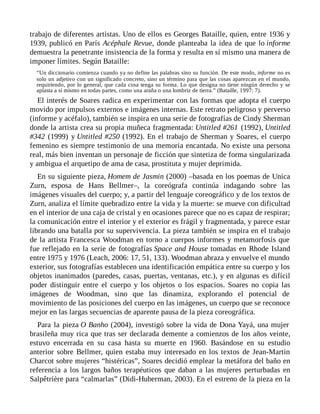 trabajo de diferentes artistas. Uno de ellos es Georges Bataille, quien, entre 1936 y
1939, publicó en París Acéphale Revue, donde planteaba la idea de que lo informe
demuestra la penetrante insistencia de la forma y resulta en sí mismo una manera de
imponer límites. Según Bataille:
“Un diccionario comienza cuando ya no define las palabras sino su función. De este modo, informe no es
solo un adjetivo con un significado concreto, sino un término para que las cosas aparezcan en el mundo,
requiriendo, por lo general, que cada cosa tenga su forma. Lo que designa no tiene ningún derecho y se
aplasta a sí mismo en todas partes, como una araña o una lombriz de tierra.” (Bataille, 1997: 7).
El interés de Soares radica en experimentar con las formas que adopta el cuerpo
movido por impulsos externos e imágenes internas. Este retrato peligroso y perverso
(informe y acéfalo), también se inspira en una serie de fotografías de Cindy Sherman
donde la artista crea su propia muñeca fragmentada: Untitled #261 (1992), Untitled
#342 (1999) y Untitled #250 (1992). En el trabajo de Sherman y Soares, el cuerpo
femenino es siempre testimonio de una memoria encantada. No existe una persona
real, más bien inventan un personaje de ficción que sintetiza de forma singularizada
y ambigua el arquetipo de ama de casa, prostituta y mujer deprimida.
En su siguiente pieza, Homem de Jasmin (2000) –basada en los poemas de Unica
Zurn, esposa de Hans Bellmer–, la coreógrafa continúa indagando sobre las
imágenes visuales del cuerpo; y, a partir del lenguaje coreográfico y de los textos de
Zurn, analiza el límite quebradizo entre la vida y la muerte: se mueve con dificultad
en el interior de una caja de cristal y en ocasiones parece que no es capaz de respirar;
la comunicación entre el interior y el exterior es frágil y fragmentada, y parece estar
librando una batalla por su supervivencia. La pieza también se inspira en el trabajo
de la artista Francesca Woodman en torno a cuerpos informes y metamorfosis que
fue reflejado en la serie de fotografías Space and House tomadas en Rhode Island
entre 1975 y 1976 (Leach, 2006: 17, 51, 133). Woodman abraza y envuelve el mundo
exterior, sus fotografías establecen una identificación empática entre su cuerpo y los
objetos inanimados (paredes, casas, puertas, ventanas, etc.), y en algunas es difícil
poder distinguir entre el cuerpo y los objetos o los espacios. Soares no copia las
imágenes de Woodman, sino que las dinamiza, explorando el potencial de
movimiento de las posiciones del cuerpo en las imágenes, un cuerpo que se reconoce
mejor en las largas secuencias de aparente pausa de la pieza coreográfica.
Para la pieza O Banho (2004), investigó sobre la vida de Dona Yayá, una mujer
brasileña muy rica que tras ser declarada demente a comienzos de los años veinte,
estuvo encerrada en su casa hasta su muerte en 1960. Basándose en su estudio
anterior sobre Bellmer, quien estaba muy interesado en los textos de Jean-Martin
Charcot sobre mujeres “histéricas”, Soares decidió emplear la metáfora del baño en
referencia a los largos baños terapéuticos que daban a las mujeres perturbadas en
Salpêtrière para “calmarlas” (Didi-Huberman, 2003). En el estreno de la pieza en la
 
