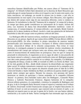 naturaleza humana identificados por Pinker, me acerco ahora al “fantasma de la
máquina”. El filósofo Gilbert Ryle denominó así la doctrina de René Descartes que
explicaba que el cuerpo humano se ubica en el espacio y por lo tanto está sujeto a las
leyes mecánicas; sin embargo, no sucede lo mismo con la mente, y por ello su
funcionamiento no está sujeto a los mismos códigos. Para Descartes, esto significa
que dentro del cuerpo existe algo de una naturaleza diferente, como si rondara un
fantasma. Si trasladamos la idea del “fantasma de la máquina” al campo de la danza,
el cuerpo que danza puede considerarse un instrumento de la mente, incluso del
alma. Los maestros de danza han desarrollado diferentes metáforas –como el
cuerpo-casa, el cuerpo-máquina, el cuerpo-vehículo–; por ejemplo, Renée Gumiel,
pionera de la danza moderna en Brasil, inculcó a toda una generación de bailarines
brasileños la idea del cuerpo como un poderoso vehículo del alma.
Lia Rodrigues (Río de Janeiro) rechaza, mediante un lenguaje personal, la idea de
Descartes en sus piezas: Aquilo de que somos feitos (2000), Formas Breves (2003) y
Encarnado (2005). En ellas introduce la propia naturaleza de nuestras mentes
personificadas (sin fantasmas internos) e incorpora el dilema clásico naturaleza
versus educación al debate de la relación cuerpo-mente. Para evitar el viejo
dualismo, la coreógrafa propone la necesidad de explorar niveles simultáneos de
entendimiento del cuerpo que incluyen tanto una alianza entre biología y cultura,
como el reconocimiento de mediaciones no jerárquicas. Una vez que el cuerpo ha
procesado la información, el organismo ya no es capaz de saber si esta procedía de
una fuente natural o cultural, y nunca podrá clasificarla como tal. Rodrigues propone
esta idea como postura política esencial en su trabajo. Su compañía, Lia Rodrigues
Companhia de Dança, creada en 1990, se trasladó en 2005 a la Favela da Maré –una
de las más grandes de Río–, donde desde entonces ha desarrollado una importante
labor social. El trabajo comunitario comenzó con la presencia de la compañía en la
Casa da Cultura da Maré una especie de almacén situado justo al lado de la ONG
Centro de Estudos e Ações Solidárias da Maré, un edificio sin puertas donde la gente
puede entrar siempre que quiera. Durante los ensayos, tres personas del barrio
mostraron su interés en participar y fueron aceptadas en la compañía (Allyson
Amaral –la primera, lleva bailando cuatro años con Rodrigues–, Leonardo Nunes
Fonseca y Gabriele Nascimento Fonseca). Algunos bailarines de la compañía
ofrecen talleres gratuitos a la comunidad, y mientras la compañía de Rodrigues está
de gira, la de la coreógrafa Paula Nestorov ocupa el espacio y continúa con el trabajo
de talleres. Encarnado recibió financiación europea que se empleó básicamente en
habilitar el local: se creó un escenario –que consistió solo en revestir el suelo– y se
adecentó un espacio para su uso por la gente de la favela, con una buena cubierta,
ventilación y un cuarto de baño. Varios coreógrafos han estrenado aquí sus piezas,
 