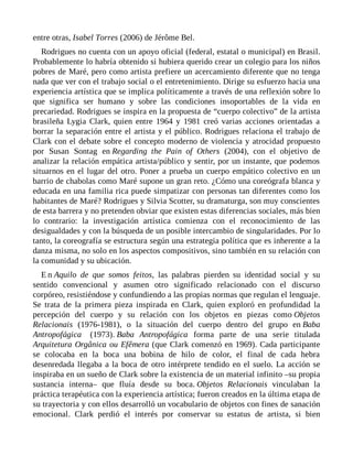 entre otras, Isabel Torres (2006) de Jérôme Bel.
Rodrigues no cuenta con un apoyo oficial (federal, estatal o municipal) en Brasil.
Probablemente lo habría obtenido si hubiera querido crear un colegio para los niños
pobres de Maré, pero como artista prefiere un acercamiento diferente que no tenga
nada que ver con el trabajo social o el entretenimiento. Dirige su esfuerzo hacia una
experiencia artística que se implica políticamente a través de una reflexión sobre lo
que significa ser humano y sobre las condiciones insoportables de la vida en
precariedad. Rodrigues se inspira en la propuesta de “cuerpo colectivo” de la artista
brasileña Lygia Clark, quien entre 1964 y 1981 creó varias acciones orientadas a
borrar la separación entre el artista y el público. Rodrigues relaciona el trabajo de
Clark con el debate sobre el concepto moderno de violencia y atrocidad propuesto
por Susan Sontag en Regarding the Pain of Others (2004), con el objetivo de
analizar la relación empática artista/público y sentir, por un instante, que podemos
situarnos en el lugar del otro. Poner a prueba un cuerpo empático colectivo en un
barrio de chabolas como Maré supone un gran reto. ¿Cómo una coreógrafa blanca y
educada en una familia rica puede simpatizar con personas tan diferentes como los
habitantes de Maré? Rodrigues y Silvia Scotter, su dramaturga, son muy conscientes
de esta barrera y no pretenden obviar que existen estas diferencias sociales, más bien
lo contrario: la investigación artística comienza con el reconocimiento de las
desigualdades y con la búsqueda de un posible intercambio de singularidades. Por lo
tanto, la coreografía se estructura según una estrategia política que es inherente a la
danza misma, no solo en los aspectos compositivos, sino también en su relación con
la comunidad y su ubicación.
E n Aquilo de que somos feitos, las palabras pierden su identidad social y su
sentido convencional y asumen otro significado relacionado con el discurso
corpóreo, resistiéndose y confundiendo a las propias normas que regulan el lenguaje.
Se trata de la primera pieza inspirada en Clark, quien exploró en profundidad la
percepción del cuerpo y su relación con los objetos en piezas como Objetos
Relacionais (1976-1981), o la situación del cuerpo dentro del grupo en Baba
Antropofágica (1973). Baba Antropofágica forma parte de una serie titulada
Arquitetura Orgânica ou Efêmera (que Clark comenzó en 1969). Cada participante
se colocaba en la boca una bobina de hilo de color, el final de cada hebra
desenredada llegaba a la boca de otro intérprete tendido en el suelo. La acción se
inspiraba en un sueño de Clark sobre la existencia de un material infinito –su propia
sustancia interna– que fluía desde su boca. Objetos Relacionais vinculaban la
práctica terapéutica con la experiencia artística; fueron creados en la última etapa de
su trayectoria y con ellos desarrolló un vocabulario de objetos con fines de sanación
emocional. Clark perdió el interés por conservar su estatus de artista, si bien
 