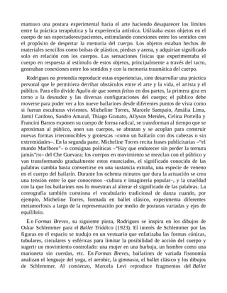 mantuvo una postura experimental hacia el arte haciendo desaparecer los límites
entre la práctica terapéutica y la experiencia artística. Utilizaba estos objetos en el
cuerpo de sus espectadores/pacientes, estimulando conexiones entre los sentidos con
el propósito de despertar la memoria del cuerpo. Los objetos estaban hechos de
materiales sencillos como bolsas de plástico, piedras y arena, y adquirían significado
solo en relación con los cuerpos. Las sensaciones físicas que experimentaba el
cuerpo en respuesta al estímulo de estos objetos, principalmente a través del tacto,
generaban conexiones entre los sentidos y con la memoria traumática del cuerpo.
Rodrigues no pretendía reproducir estas experiencias, sino desarrollar una práctica
personal que le permitiera derribar obstáculos entre el arte y la vida, el artista y el
público. Para ello divide Aquilo de que somos feitos en dos partes, la primera gira en
torno a la desnudez y las diversas configuraciones del cuerpo; el público debe
moverse para poder ver a los nueve bailarines desde diferentes puntos de vista como
si fueran esculturas vivientes. Micheline Torres, Marcele Sampaio, Amália Lima,
Jamil Cardoso, Sandro Amaral, Thiago Granato, Allyson Mendes, Celina Portella y
Francini Barros exponen su cuerpo de forma radical, se transforman al tiempo que se
aproximan al público, unen sus cuerpos, se abrazan y se acoplan para construir
nuevas formas irreconocibles y grotescas –como un bailarín con dos cabezas o sin
extremidades–. En la segunda parte, Micheline Torres recita frases publicitarias –“el
mundo Marlboro”– o consignas políticas –“Hay que endurecer sin perder la ternura
jamás”[9]– del Che Guevara; los cuerpos en movimiento se mezclan con el público y
van transformando gradualmente estos enunciados, el significado conocido de las
palabras cambia hasta convertirse en una sustancia extraña, una especie de veneno
en el cuerpo del bailarín. Durante los ochenta minutos que dura la actuación se crea
una tensión entre lo que conocemos –cultura e imaginería popular–, y la crueldad
con la que los bailarines nos lo muestran al alterar el significado de las palabras. La
coreografía también cuestiona el vocabulario tradicional de danza cuando, por
ejemplo, Micheline Torres, formada en ballet clásico, experimenta diferentes
metamorfosis a largo de la representación por medio de posturas variadas y ejes de
equilibrio.
E n Formas Breves, su siguiente pieza, Rodrigues se inspira en los dibujos de
Oskar Schlemmer para el Ballet Triádico (1923). El interés de Schlemmer por las
figuras en el espacio se tradujo en un vestuario que enfatizaba las formas cónicas,
tubulares, circulares y esféricas para limitar la posibilidad de acción del cuerpo y
sugerir un movimiento controlado: una mujer en una burbuja, un hombre como una
marioneta sin cuerdas, etc. En Formas Breves, bailarines de variada fisonomía
analizan el lenguaje del yoga, el aerobic, la gimnasia, el ballet clásico y los dibujos
de Schlemmer. Al comienzo, Marcela Levi reproduce fragmentos del Ballet
 