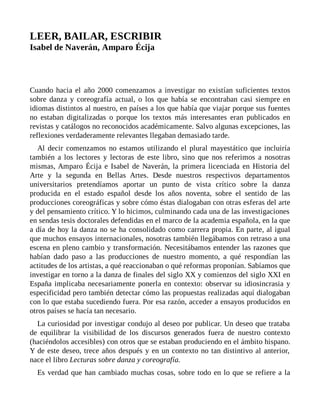 LEER, BAILAR, ESCRIBIR
Isabel de Naverán, Amparo Écija
Cuando hacia el año 2000 comenzamos a investigar no existían suficientes textos
sobre danza y coreografía actual, o los que había se encontraban casi siempre en
idiomas distintos al nuestro, en países a los que había que viajar porque sus fuentes
no estaban digitalizadas o porque los textos más interesantes eran publicados en
revistas y catálogos no reconocidos académicamente. Salvo algunas excepciones, las
reflexiones verdaderamente relevantes llegaban demasiado tarde.
Al decir comenzamos no estamos utilizando el plural mayestático que incluiría
también a los lectores y lectoras de este libro, sino que nos referimos a nosotras
mismas, Amparo Écija e Isabel de Naverán, la primera licenciada en Historia del
Arte y la segunda en Bellas Artes. Desde nuestros respectivos departamentos
universitarios pretendíamos aportar un punto de vista crítico sobre la danza
producida en el estado español desde los años noventa, sobre el sentido de las
producciones coreográficas y sobre cómo éstas dialogaban con otras esferas del arte
y del pensamiento crítico. Y lo hicimos, culminando cada una de las investigaciones
en sendas tesis doctorales defendidas en el marco de la academia española, en la que
a día de hoy la danza no se ha consolidado como carrera propia. En parte, al igual
que muchos ensayos internacionales, nosotras también llegábamos con retraso a una
escena en pleno cambio y transformación. Necesitábamos entender las razones que
habían dado paso a las producciones de nuestro momento, a qué respondían las
actitudes de los artistas, a qué reaccionaban o qué reformas proponían. Sabíamos que
investigar en torno a la danza de finales del siglo XX y comienzos del siglo XXI en
España implicaba necesariamente ponerla en contexto: observar su idiosincrasia y
especificidad pero también detectar cómo las propuestas realizadas aquí dialogaban
con lo que estaba sucediendo fuera. Por esa razón, acceder a ensayos producidos en
otros países se hacía tan necesario.
La curiosidad por investigar condujo al deseo por publicar. Un deseo que trataba
de equilibrar la visibilidad de los discursos generados fuera de nuestro contexto
(haciéndolos accesibles) con otros que se estaban produciendo en el ámbito hispano.
Y de este deseo, trece años después y en un contexto no tan distintivo al anterior,
nace el libro Lecturas sobre danza y coreografía.
Es verdad que han cambiado muchas cosas, sobre todo en lo que se refiere a la
 