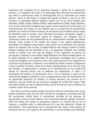 cuestiones más complejas de la naturaleza humana y núcleo de la experiencia
artística. La coreógrafa Vera Sala y la dramaturga Rosa Hercoles han demostrado
que tanto la construcción como la desintegración del yo constituyen un asunto
político. Viven en São Paulo, la ciudad más grande de Brasil y una de las más
violentas. El neurólogo António Damásio inspiró tres de sus solos: Estudos para
Macabéa, (1999), Corpos Ilhados (2002) e Impermanências (2004). Según Damásio,
el yo es una colección de imágenes que incluye ciertos aspectos de la estructura y el
funcionamiento del cuerpo, lo cual significa que es un repertorio de movimientos
posibles en el interior de todo el cuerpo y de sus partes. El yo también incluye rasgos
de identidad como la familia, otras relaciones personales, actividades, lugares y
patrones motrices y sensoriales típicos de respuesta. Las imágenes que lo
constituyen tienen una alta probabilidad de ser continuamente evocadas por señales
directas, como sucede en los estados del cuerpo, o por señales predispuestas
procedentes de imágenes almacenadas, como ocurre con la identidad y los patrones
típicos de respuesta. Por lo tanto, la subjetividad no solo emerge cuando el cerebro
produce imágenes de una identidad, el yo, y el organismo responde, sino también
cuando el cerebro crea otro tipo de imagen, la del organismo en proceso de
percepción y respuesta a una entidad. Según Damásio, esta última imagen parece ser
la fuente principal de la subjetividad. El mecanismo neurológico que la genera
conecta las imágenes con el proceso vital, y esta transformación de un organismo en
el proceso de percepción y respuesta a una entidad (un objeto externo o imaginario)
es por lo general el núcleo central de la danza contemporánea. En la obra de Sala,
por ejemplo, su subjetividad se muestra en la transformación de los estados del
cuerpo en conexión directa con el ambiente (la temperatura, el ruido y el
movimiento del público, la iluminación, etc.); y no se construye a partir de una
colección de imágenes simbólicas o de la composición de frases de movimiento con
un significado específico (la familia, la historia personal, una vivencia de la
infancia), sino por medio de una estructura compleja de estados del cuerpo. Todo
ello podría definir no solo el trabajo de Sala, sino el de toda una nueva tendencia en
la danza a partir de los noventa.
Vera Sala es un buen ejemplo porque sus piezas están tan conectadas entre sí que
pueden entenderse como una sola obra. Su idea de coreografía se extiende más allá
del movimiento visible hacia el movimiento invisible de los procesos de
pensamiento y otras acciones internas. Sus actuaciones plantean siempre cuestiones
sobre los límites del cuerpo, la percepción corporal y la relación del yo con el
contexto; y también sobre la radicalización de lo que ella denomina “células de
movimiento”. Sala experimenta con la desaparición del cuerpo como proceso de
disolución del yo y de la génesis del movimiento. La pieza Estudos para Macabéa,
 