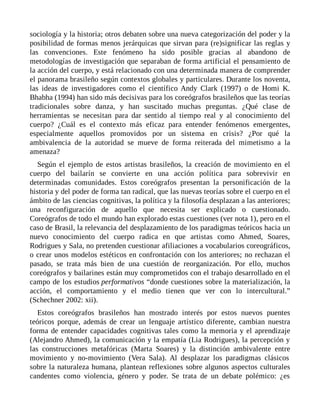 sociología y la historia; otros debaten sobre una nueva categorización del poder y la
posibilidad de formas menos jerárquicas que sirvan para (re)significar las reglas y
las convenciones. Este fenómeno ha sido posible gracias al abandono de
metodologías de investigación que separaban de forma artificial el pensamiento de
la acción del cuerpo, y está relacionado con una determinada manera de comprender
el panorama brasileño según contextos globales y particulares. Durante los noventa,
las ideas de investigadores como el científico Andy Clark (1997) o de Homi K.
Bhabha (1994) han sido más decisivas para los coreógrafos brasileños que las teorías
tradicionales sobre danza, y han suscitado muchas preguntas. ¿Qué clase de
herramientas se necesitan para dar sentido al tiempo real y al conocimiento del
cuerpo? ¿Cuál es el contexto más eficaz para entender fenómenos emergentes,
especialmente aquellos promovidos por un sistema en crisis? ¿Por qué la
ambivalencia de la autoridad se mueve de forma reiterada del mimetismo a la
amenaza?
Según el ejemplo de estos artistas brasileños, la creación de movimiento en el
cuerpo del bailarín se convierte en una acción política para sobrevivir en
determinadas comunidades. Estos coreógrafos presentan la personificación de la
historia y del poder de forma tan radical, que las nuevas teorías sobre el cuerpo en el
ámbito de las ciencias cognitivas, la política y la filosofía desplazan a las anteriores;
una reconfiguración de aquello que necesita ser explicado o cuestionado.
Coreógrafos de todo el mundo han explorado estas cuestiones (ver nota 1), pero en el
caso de Brasil, la relevancia del desplazamiento de los paradigmas teóricos hacia un
nuevo conocimiento del cuerpo radica en que artistas como Ahmed, Soares,
Rodrigues y Sala, no pretenden cuestionar afiliaciones a vocabularios coreográficos,
o crear unos modelos estéticos en confrontación con los anteriores; no rechazan el
pasado, se trata más bien de una cuestión de reorganización. Por ello, muchos
coreógrafos y bailarines están muy comprometidos con el trabajo desarrollado en el
campo de los estudios performativos “donde cuestiones sobre la materialización, la
acción, el comportamiento y el medio tienen que ver con lo intercultural.”
(Schechner 2002: xii).
Estos coreógrafos brasileños han mostrado interés por estos nuevos puentes
teóricos porque, además de crear un lenguaje artístico diferente, cambian nuestra
forma de entender capacidades cognitivas tales como la memoria y el aprendizaje
(Alejandro Ahmed), la comunicación y la empatía (Lia Rodrigues), la percepción y
las construcciones metafóricas (Marta Soares) y la distinción ambivalente entre
movimiento y no-movimiento (Vera Sala). Al desplazar los paradigmas clásicos
sobre la naturaleza humana, plantean reflexiones sobre algunos aspectos culturales
candentes como violencia, género y poder. Se trata de un debate polémico: ¿es
 