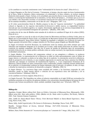[2] En castellano es conocida comúnmente como “enfermedad de los huesos de cristal”. (Nota de la t.).
[3] Según Prigogine en The End of Certainty: “Ciertamente, el tiempo, descrito según las leyes fundamentales
de la física, desde la dinámica clásica newtoniana a la relatividad y la física cuántica, no incluye ninguna
distinción entre pasado y futuro. Incluso, en la actualidad, para muchos físicos es una cuestión de fe que, en lo
relativo a la descripción fundamental de la naturaleza, no hay flecha del tiempo […] Creemos que ya no es el
caso debido a dos desarrollos recientes: el crecimiento espectacular de la física del no equilibrio y la dinámica
de los sistemas inestables, comenzando con la idea de caos.” (Prigogine, 1997: 1-2).
[4] El crítico postcolonialista Homi K. Bhabha propuso la idea de “espacios intermedios”: “La globalidad
cultural es figurada en los espacios inter-medios [in-between] o dobles marcos; su originalidad histórica
marcada por una oscuridad cognitiva; su «sujeto» descentrado significado en la nerviosa temporalidad de lo
transicional o la provisionalidad emergente del «presente».” (Bhabha, 1994: 309).
La traducción de las citas de Bhabha están tomadas de la edición en castellano El lugar de la cultura (2002).
(Nota de la t.).
[5] Soares completó un curso de un año en el Laban Center for Movement and Dance en Reino Unido, tiene un
Máster por la Universidad de Nueva York y el certificado de Movement Analysis del Laban/Bartenieff Intitute
of Movement Research, Susan Klein School. También ha estudiado y trabajado con el director de teatro Lee
Nagrin, ganador del premio Obie y antiguo miembro de The House, grupo dirigido por Meredith Monk.
[6] Según el Contrato Social de Rousseau, las condiciones serán las mismas para todos siempre que cada
individuo esté totalmente integrado en la sociedad; por lo tanto, nadie tendrá tentaciones de atentar contra la
condición de equidad compartida. Esta idea fue el punto de partida de diferentes tipos de nacionalismo,
incluido el discurso de un cuerpo político unificado como un cuerpo nacional y los espectáculos resultantes de
la identidad comunitaria.
[7] Según Bhabha: “Los términos del compromiso cultural, ya sea antagónico o afiliativo, se producen
performativamente. La representación de la diferencia no debe ser leída apresuradamente como el reflejo de
rasgos étnicos o culturales ya dados en las tablas fijas de la tradición. La articulación social de la diferencia,
desde la perspectiva de la minoría, es una compleja negociación en marcha que busca autorizar los híbridos
culturales que emergen en momentos de transformación histórica. […] Los compromisos fronterizos de la
diferencia cultural pueden ser tanto consensuales como conflictuales; pueden confundir nuestras definiciones
de la tradición y la modernidad; realinear los límites habituales entre lo privado y lo público, lo alto y lo bajo,
y desafiar las expectativas normativas de desarrollo y progreso.” (Bhabha, 1994: 3).
[8] Según Edeman: “La conciencia llega como resultado del cerebro y las funciones corporales de cada
individuo, puede no haber reparto directo o colectivo de esa experiencia única del individuo y de su
conciencia histórica.” (Edelman, 2004: 6).
[9] En castellano en el texto original. (Nota de la t.).
[10] Según Foucault: “Por biopolítica me refiero al esfuerzo emprendido en el siglo XVIII por racionalizar los
problemas presentes en la práctica de gobernar debidos a las característica fenomenológicas del grupo de seres
humanos que forman una población: salud, sanidad, natalidad, longevidad, raza.” (Foucault, 1969: 73).
Bibliografía
Agamben, Giorgio: Means without End. Notes on Politics, University of Minessota Press, Minneapolis, 1996.
(Mezzi senza fine. Note sulla política, 1996). (Medios sin fin. Notas sobre la política, Pre-Textos, Valencia
2001. Trad. Antonio Gimeno Cuspinera).
Alter, Judith B.: Dance-Based Dance Theory: From Borrowed Models to Dance-Based Experience , Peter
Lang, Nueva York, 1991.
Banes, Sally, André Lepecki (eds.): The Senses in Performance, Routledge, Nueva York, 2007.
Bataille, Georges: Visions of Excess, Selected Writings, 1927-1939, University of Minnesota Press,
Minneapolis, 1985
Bellmer, Hans: Petite Anatomie de l’ inconscient physique ou l’ anatomie de l’ image, Allia, París, 1957.
 