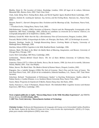 Bhabha, Homi K.: The Location of Culture, Routledge, Londres, 1994. (El lugar de la cultura, Ediciones
Manantial SRL, Buenos Aires, 2002. Trad. César Aira).
Clark, Andy: Being There: Putting Brain, Body, and World Together Again, Bradford Book Cambridge, 1997.
Damásio, António R.: Looking for Spinoza: Joy, Sorrow, and the Feeling Brain, Harcourt, Inc., Nueva York,
2003.
Dennett, Daniel C.: Darwin’s Dangerous Idea: Evolution and the Meanings of Life, Touchstone, Nueva York,
1995.
— Freedom Evolve, Viking Press, Nueva York, 2003.
Didi-Huberman, Georges (1982): Invention of Hysteria, Charcot and the Photographic Iconography of the
Salpêtrière, MIT Press, Cambridge, 2003. (Edición en castellano: La invención de la histeria: Charcot y la
iconografía fotográfica de la Salpêtrière, Cátedra, 2007).
Edelman, Gerald M.: Wider than the Sky: a Revolutionary View of Consciousness, Penguin, Londres, 2004.
Foucault, Michel (1969): A Arqueologia do Saber, ed. Principio, São Paulo, 1997. (L’Archéologie du savoir).
Hanstein, Penelope, Sondra H. Fraleigh: Researching Dance: Evolving Modes of Inquiry, University of
Pittsburgh Press, Pittsburgh, 1999.
Hutchins, Edwin (1995): Cognition in the Wild, Bradford Book, Cambridge, 1996.
Johnson, Mark: The Body in the Mind: the Bodily Basis of Meaning, Imagination, and Reason, University of
Chicago Press, Chicago, 1987.
Leach, Neil: Camouflage, MIT Press, Cambridge, 2006.
Lichtenstein, Therese: Behind Closed Doors: The Art of Hans Bellmer, University of California Press,
Berkeley, 2001.
Lispector, Clarice (1977): A Hora da Estrela, Rocco, Rio de Janeiro, 1998. (La hora de la estrella, Ediciones
Siruela, Madrid, 2001. Trad. Ana Poljak).
Pinker, Steven: The Blank Slate: The Modern Denial of Human Nature, Penguin, Londres, 2002.
Prigogine, Ilya y Isabelle Stengers (1996): The End of Certainty: Time’s Flow and the Laws of Lature, The
Free Press Nueva York, 1997. (El fin de las certidumbres, Editorial Santillana, S.A., Taurus, 1997. Trad. Pierre
Jacomet).
Schechner, Richard: “Fundamentals of Performance Studies” in Teaching Performance Studies, edited by
Nathan Stucky y Cynthia Wimmer, ix-xi, Southern Illinois University Press, Nueva York, 2002.
Soares, Marta: Programa do Espetáculo O Banho, Rumos Dança Itaú, São Paulo, 2004.
Varela, Francisco J., Evan T.Thompson, Eleanor Rosch: The Embodied Mind: Cognitive Science and Human
Experience, MIT Press, Cambridge, 1991.
Texto original publicado en inglés, “Researching Dance in the Wild: Brazilian Experiences”, en TDR/The
Drama Review, 51:3195 (Otoño, 2007).
© 2007 New York University / Massachusetts Institute of Technology
Christine Greiner. Profesora del Departamento de Lenguajes del Cuerpo en la Universidad Católica Pontificia
de São Paulo. Autora de los libros O Corpo em Crise, curto-circuito das representações (2010) y O Corpo,
pistas para estudos indisciplinares (2005), entre otros.
 