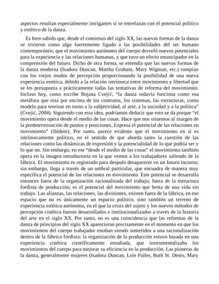aspectos resultan especialmente intrigantes si se entrelazan con el potencial político
y estético de la danza.
Es bien sabido que, desde el comienzo del siglo XX, las nuevas formas de la danza
se vivieron como algo fuertemente ligado a las posibilidades del ser humano
contemporáneo; que el movimiento autónomo del cuerpo desveló nuevos potenciales
para la experiencia y las relaciones humanas, y que tuvo un efecto emancipador en la
comprensión del futuro. Dicho de otra forma, se entendía que las nuevas formas de
la danza moderna (Isadora Duncan, Martha Graham, Mary Wigman, etc.) rompían
con los viejos modos de percepción proporcionando la posibilidad de una nueva
experiencia estética, debido a la relación intrínseca entre movimiento y libertad que
se les presuponía a prácticamente todas las tentativas de reforma del movimiento.
Incluso hoy, como escribe Bojana Cvejić, “la danza todavía funciona como esa
metáfora que está por encima de los contratos, los sistemas, las estructuras, como
modelo para teorizar en torno a la subjetividad, al arte, a la sociedad y a la política”
(Cvejić, 2004). Siguiendo con esta idea, podríamos deducir que esto se da porque “el
movimiento opera desde el medio de las cosas. Hace que nos situemos al margen de
la predeterminación de puntos y posiciones. Expresa el potencial de las relaciones en
movimiento” (ibídem). Por tanto, parece evidente que el movimiento en sí es
intrínsecamente político, en el sentido de que aborda tanto la cuestión de las
relaciones como las dinámicas de expresión y la potencialidad de lo que podría ser y
lo que no. Sin embargo, en ese “desde el medio de las cosas” el movimiento también
opera en la imagen introductoria en la que vemos a los trabajadores saliendo de la
fábrica. El movimiento es registrado para después desaparecer en un futuro incierto;
sin embargo, llega a través de un umbral particular, que encuadra de manera muy
específica el potencial de las relaciones en movimiento. Este potencial se desarrolla
entonces fuera de la organización racionalizada del trabajo; fuera de la estructura
fordista de producción; es el potencial del movimiento que brota de una vida sin
trabajo. Las alianzas, las relaciones, las divisiones, existen fuera de la fábrica, en ese
espacio que no es únicamente un espacio político, sino también un terreno de
experiencia estética autónoma, en el que la crisis del sujeto y los nuevos métodos de
percepción cinética fueron desarrollados e institucionalizados a través de la historia
del arte en el siglo XX. Por tanto, no es una coincidencia que las reformas de la
danza de principios del siglo XX aparecieran precisamente en el momento en que los
movimientos del cuerpo trabajador estaban siendo sometidos a una racionalización
dentro de la fábrica fordista: la organización de la producción estuvo basada en una
experiencia cinética científicamente estudiada, que instrumentalizaba los
movimientos del cuerpo para mejorar su eficiencia en la producción. Las pioneras de
la danza, generalmente mujeres (Isadora Duncan, Loïe Fuller, Ruth St. Denis, Mary
 