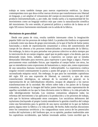 trabajo se torna también tiempo para nuevas experiencias estéticas. La danza
contemporánea tuvo que desa-rrollar nuevas técnicas que transformaran esta libertad
en lenguaje, y así ampliar el virtuosismo del cuerpo en movimiento, más que el del
producto instrumentalizado, y, por ende, dar rienda suelta a la espontaneidad de los
movimientos como un lenguaje estético más que como la naturalización científica
del movimiento. En este sentido, el potencial político y estético de la danza en el
siglo XX estuvo fuertemente entrelazado con la salida de la fábrica.
Movimiento de generalidad
Desde este punto de vista, resulta también interesante cómo la imaginación
popular lidió con los procesos de trabajo fabril. La producción fordista se representó
a menudo como una danza de grupo sincronizada, en la que el hecho de bailar juntos
funcionaba a modo de representación ornamental o crítica del sometimiento del
cuerpo de los obreros a los procesos industrializados y mecanizados de la fábrica.
Sin embargo, la única vía para perturbar este proceso colectivo se abría siempre por
la intervención de un cuerpo singular, aquel que no podía seguir a los demás, que era
demasiado torpe, lento, soñador, vago o expresivo; un cuerpo que se tomaba
demasiadas libertades para moverse, para expresarse o para llegar a algo[2]. Fueron
precisamente estas cualidades físicas, que impedían al cuerpo bailar con otros, las
que se entendieron como expresiones de humanismo o, mejor aún, como expresiones
de una naturaleza humana incontrolable e indisciplinable. La experiencia cinética
singular resistió continuamente la puesta a punto del grupo y su sometimiento a la
racionalizada máquina social. Sin embargo, lo que para las sociedades capitalistas
del siglo XX era una expresión de libertad, se convirtió, a ojos de otras
constelaciones ideológicas, en sabotaje de la sociedad en general, en la
representación de un individualismo obsoleto, incapaz de adaptarse a las nuevas
transformaciones de la sociedad. Me refiero sobre todo a los países de la Europa
comunista, en los que la imagen del bailar juntos funciona como representación de
aquellas sociedades en las que la línea divisoria entre la fábrica y la vida privada ha
sido ideológicamente borrada. Los sistemas comunistas adoptaron todas las
reformas del movimiento y las aplicaron a la producción y a los procesos de trabajo,
solo que lo hicieron subrayando otros conceptos. Los socialistas defensores del
taylorismo (incluyendo al propio Lenin) entendieron la gestión científica del trabajo
como una herramienta para la gestión de una nueva sociedad en la que no hubiera
puerta alguna entre la fábrica y la vida privada. De hecho, hubo muchas discusiones
entre los comunistas soviéticos y los vanguardistas rusos acerca de los potenciales
ocultos del taylorismo y del fordismo que, en su opinión, pasaban inadvertidos ante
los capitalistas occidentales, que habían inventado ambos. Lenin escribió que la
 