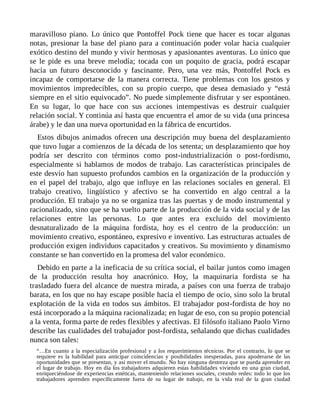 maravilloso piano. Lo único que Pontoffel Pock tiene que hacer es tocar algunas
notas, presionar la base del piano para a continuación poder volar hacia cualquier
exótico destino del mundo y vivir hermosas y apasionantes aventuras. Lo único que
se le pide es una breve melodía; tocada con un poquito de gracia, podrá escapar
hacia un futuro desconocido y fascinante. Pero, una vez más, Pontoffel Pock es
incapaz de comportarse de la manera correcta. Tiene problemas con los gestos y
movimientos impredecibles, con su propio cuerpo, que desea demasiado y “está
siempre en el sitio equivocado”. No puede simplemente disfrutar y ser espontáneo.
En su lugar, lo que hace con sus acciones intempestivas es destruir cualquier
relación social. Y continúa así hasta que encuentra el amor de su vida (una princesa
árabe) y le dan una nueva oportunidad en la fábrica de encurtidos.
Estos dibujos animados ofrecen una descripción muy buena del desplazamiento
que tuvo lugar a comienzos de la década de los setenta; un desplazamiento que hoy
podría ser descrito con términos como post-industrialización o post-fordismo,
especialmente si hablamos de modos de trabajo. Las características principales de
este desvío han supuesto profundos cambios en la organización de la producción y
en el papel del trabajo, algo que influye en las relaciones sociales en general. El
trabajo creativo, lingüístico y afectivo se ha convertido en algo central a la
producción. El trabajo ya no se organiza tras las puertas y de modo instrumental y
racionalizado, sino que se ha vuelto parte de la producción de la vida social y de las
relaciones entre las personas. Lo que antes era excluido del movimiento
desnaturalizado de la máquina fordista, hoy es el centro de la producción: un
movimiento creativo, espontáneo, expresivo e inventivo. Las estructuras actuales de
producción exigen individuos capacitados y creativos. Su movimiento y dinamismo
constante se han convertido en la promesa del valor económico.
Debido en parte a la ineficacia de su crítica social, el bailar juntos como imagen
de la producción resulta hoy anacrónico. Hoy, la maquinaria fordista se ha
trasladado fuera del alcance de nuestra mirada, a países con una fuerza de trabajo
barata, en los que no hay escape posible hacia el tiempo de ocio, sino solo la brutal
explotación de la vida en todos sus ámbitos. El trabajador post-fordista de hoy no
está incorporado a la máquina racionalizada; en lugar de eso, con su propio potencial
a la venta, forma parte de redes flexibles y afectivas. El filósofo italiano Paolo Virno
describe las cualidades del trabajador post-fordista, señalando que dichas cualidades
nunca son tales:
“…En cuanto a la especialización profesional y a los requerimientos técnicos. Por el contrario, lo que se
requiere es la habilidad para anticipar coincidencias y posibilidades inesperadas, para apoderarse de las
oportunidades que se presentan, y así mover el mundo. No hay ninguna destreza que se pueda aprender en
el lugar de trabajo. Hoy en día los trabajadores adquieren estas habilidades viviendo en una gran ciudad,
enriqueciéndose de experiencias estéticas, manteniendo relaciones sociales, creando redes: todo lo que los
trabajadores aprenden específicamente fuera de su lugar de trabajo, en la vida real de la gran ciudad
 