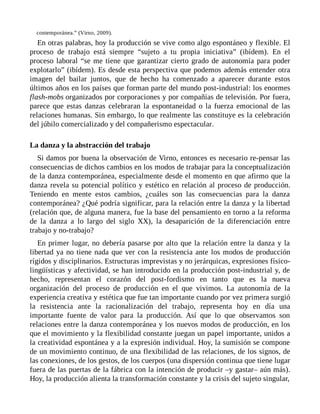 contemporánea.” (Virno, 2009).
En otras palabras, hoy la producción se vive como algo espontáneo y flexible. El
proceso de trabajo está siempre “sujeto a tu propia iniciativa” (ibídem). En el
proceso laboral “se me tiene que garantizar cierto grado de autonomía para poder
explotarlo” (ibídem). Es desde esta perspectiva que podemos además entender otra
imagen del bailar juntos, que de hecho ha comenzado a aparecer durante estos
últimos años en los países que forman parte del mundo post-industrial: los enormes
flash-mobs organizados por corporaciones y por compañías de televisión. Por fuera,
parece que estas danzas celebraran la espontaneidad o la fuerza emocional de las
relaciones humanas. Sin embargo, lo que realmente las constituye es la celebración
del júbilo comercializado y del compañerismo espectacular.
La danza y la abstracción del trabajo
Si damos por buena la observación de Virno, entonces es necesario re-pensar las
consecuencias de dichos cambios en los modos de trabajar para la conceptualización
de la danza contemporánea, especialmente desde el momento en que afirmo que la
danza revela su potencial político y estético en relación al proceso de producción.
Teniendo en mente estos cambios, ¿cuáles son las consecuencias para la danza
contemporánea? ¿Qué podría significar, para la relación entre la danza y la libertad
(relación que, de alguna manera, fue la base del pensamiento en torno a la reforma
de la danza a lo largo del siglo XX), la desaparición de la diferenciación entre
trabajo y no-trabajo?
En primer lugar, no debería pasarse por alto que la relación entre la danza y la
libertad ya no tiene nada que ver con la resistencia ante los modos de producción
rígidos y disciplinarios. Estructuras imprevistas y no jerárquicas, expresiones físico-
lingüísticas y afectividad, se han introducido en la producción post-industrial y, de
hecho, representan el corazón del post-fordismo en tanto que es la nueva
organización del proceso de producción en el que vivimos. La autonomía de la
experiencia creativa y estética que fue tan importante cuando por vez primera surgió
la resistencia ante la racionalización del trabajo, representa hoy en día una
importante fuente de valor para la producción. Así que lo que observamos son
relaciones entre la danza contemporánea y los nuevos modos de producción, en los
que el movimiento y la flexibilidad constante juegan un papel importante, unidos a
la creatividad espontánea y a la expresión individual. Hoy, la sumisión se compone
de un movimiento continuo, de una flexibilidad de las relaciones, de los signos, de
las conexiones, de los gestos, de los cuerpos (una dispersión continua que tiene lugar
fuera de las puertas de la fábrica con la intención de producir –y gastar– aún más).
Hoy, la producción alienta la transformación constante y la crisis del sujeto singular,
 