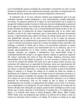con la finalidad de capturar estallidos de creatividad y convertirlos en valor. Lo que
fomenta la producción es una colaboración incesante, que debe ser temporal pero no
demasiado afectiva, porque de serlo se tornaría inoportuna y destructiva.
Si realmente este es el caso, entonces tenemos que preguntarnos qué es lo que
realmente hacemos cuando trabajamos o, más concretamente, cuando trabajamos
con danza. El potencial político de la danza no está relacionado con el espacio al
margen del trabajo (cuando el cuerpo es libre para moverse desplegando su potencial
de ser algo en el tiempo y en el espacio), sino que debe ser puesto en diálogo con los
modos flexibles de producción y con la inmaterialidad del trabajo de hoy en día. Es
bien sabido que la producción de danza contemporánea hoy se ha vuelto muy
flexible a través de los viajes constantes; que el intercambio de piezas eternamente
nuevas y experimentales (una especie de fuerza de trabajo barata para el cada vez
más globalizado mercado de las artes escénicas) va de la mano de muestras
espectaculares; que la colaboración se promueve con el único propósito de colaborar
y que el continuo movimiento viajero de la fuerza de trabajo resulta inevitable. Sin
embargo, a menudo se olvida que la danza y el movimiento contienen su propia
materialidad, su propio espacio, una materialidad que no es abstracta, que no es
lanzada apresuradamente en el flujo cinético espectral, sino que puede estar
atrapada, atascada, ser irregular e intempestiva. Esta materialidad resiste la
contemporaneidad del tiempo y, de alguna manera, sabotea la apariencia espectral
del “ahora” aportando otro ritmo al flujo del tiempo. Podemos relacionar dicha
materialidad con la del trabajo en general y, en este escenario, la danza está muy
cerca de los asuntos del trabajo. Por tanto, no es que la danza resulte cercana a las
cuestiones del trabajo por su capacidad de funcionar como una representación del
mismo, como una imagen del proceso de trabajo, sino porque es trabajo en cuanto a
sus ritmos y esfuerzos materiales, y es trabajo por la manera en que el movimiento
habita el espacio y el tiempo. Es trabajo en el sentido de cómo los cuerpos se
distribuyen en el espacio y el tiempo, en el modo en que se relacionan con otros y el
modo en que gastan y expanden sus energías. Por consiguiente, el potencial político
de la danza no está en una idea de libertad democrática abstracta y en el infinito
potencial de movimiento, sino en los modos en que la danza se entrelaza
profundamente con el poder y el agotamiento del trabajo, con su éxito o su fracaso,
con su dependencia y su autonomía. En este sentido, las prácticas de la danza de las
últimas décadas han subrayado sus propias proposiciones ontológicas (como la que
afirma que la danza equivale al movimiento, la producción y la colaboración en
danza, o la relación entre danza y teoría) (Lepecki, 2006; Kunst, 2009; Franko,
1995). Todas estas son propuestas que animan a la práctica de la danza a tener en
cuenta las relaciones entre la danza y el trabajo. Si la danza es trabajo (y no algo
 