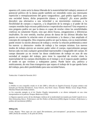 opuesto a él, como sería la danza liberada de la materialidad del trabajo), entonces el
potencial político de la danza puede también ser entendido como una interesante
repetición o reemplazamiento del gesto vanguardista: ¿qué podría significar, para
una sociedad futura, dicha proposición (danza y trabajo)? ¿Es acaso posible
descubrir una alternativa a una velocidad y un movimiento continuos, a la
flexibilidad de cuerpos y espacios, a la dispersión de la energía y al poder de los
cuerpos reunidos bajo excusas publicitarias o espectáculos masivos? Una respuesta a
esta pregunta podría ser que la danza es capaz de revelar cómo las sensibilidades
cinéticas no solamente fluyen, sino que abren fisuras, antagonismos y diferencias
insalvables. En este sentido, muchas piezas de danza de las últimas décadas han
puesto en cuestión la relación entre el movimiento y la danza y han ampliado el
concepto de coreografía. Otra respuesta podría ser que la danza, con su materialidad,
puede resistir la noción abstracta de trabajo y revelar la relación problemática entre
los nuevos –y abstractos– modos de trabajo y los cuerpos mismos. Los nuevos
modos de trabajo ejercen un enorme poder sobre el cuerpo, especialmente porque
borran cada vez más cualquier generalidad representable e imaginable del cuerpo. El
cuerpo danzante ya no resiste las duras condiciones de trabajo en aras de una
sociedad al margen del trabajo, pero tiene la capacidad de revelar cómo la
materialidad de los cuerpos distribuidos en el tiempo y en el espacio puede cambiar
el modo en que vivimos y trabajamos juntos. Puede hacer uso, política y
estéticamente, de esta línea transgresiva que separa el trabajo de lo que queda fuera
del trabajo, para abrir posibilidades para una sociedad futura.
Traducción: © Isabel de Naverán 2013
Notas
[1] BADco es una compañía creada en el año 2000 y afincada en Zagreb (Croacia). El grupo artístico está
formado por Pravdan Devlahović, Ivana Ivković, Ana Kreit- meyer, Tomislav Medak, Goran Sergej Pristaš,
Nikolina Pristaš and Zrinka Uzbinec.
[2] Un conocido ejemplo es el de Charles Chaplin interpretando a un obrero trabajando en una cinta
transportadora en la película Tiempos Modernos (1936).
[3] Algunos aspectos acerca de las ideologías cinéticas de la modernidad son tratados por André Lepecki en su
libro Exhausting Dance. Performance and the Politics of Movement (2006) [Agotar la danza. Performance y
política del movimiento (2009).]
Bibliografía
Cvejić, Bojana: “How open are you open? Pre-sentiments, pre-conceptions”, pro-jections, www.sarma.be
2004. [Fecha de consulta: 21 de junio de 2010].
 