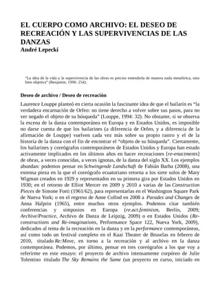 EL CUERPO COMO ARCHIVO: EL DESEO DE
RECREACIÓN Y LAS SUPERVIVENCIAS DE LAS
DANZAS
André Lepecki
“La idea de la vida y la supervivencia de las obras es preciso entenderla de manera nada metafórica, sino
bien objetiva” (Benjamin, 1996: 254).
Deseo de archivo / Deseo de recreación
Laurence Louppe planteó en cierta ocasión la fascinante idea de que el bailarín es “la
verdadera encarnación de Orfeo: no tiene derecho a volver sobre sus pasos, para no
ver negado el objeto de su búsqueda” (Louppe, 1994: 32). No obstante, si se observa
la escena de la danza contemporánea en Europa y en Estados Unidos, es imposible
no darse cuenta de que los bailarines (a diferencia de Orfeo, y a diferencia de la
afirmación de Louppe) vuelven cada vez más sobre su propio rastro y el de la
historia de la danza con el fin de encontrar el “objeto de su búsqueda”. Ciertamente,
los bailarines y coreógrafos contemporáneos de Estados Unidos y Europa han estado
activamente implicados en los últimos años en hacer recreaciones [re-enactments]
de obras, a veces conocidas, a veces ignotas, de la danza del siglo XX. Los ejemplos
abundan: podemos pensar en Schwingende Landschaft de Fabián Barba (2008), una
extensa pieza en la que el coreógrafo ecuatoriano retorna a los siete solos de Mary
Wigman creados en 1929 y representados en su primera gira por Estados Unidos en
1930; en el retorno de Elliot Mercer en 2009 y 2010 a varias de las Construction
Pieces de Simone Forti (1961/62), para representarlas en el Washington Square Park
de Nueva York; o en el regreso de Anne Collod en 2008 a Parades and Changes de
Anna Halprin (1965), entre muchos otros ejemplos. Podemos citar también
conferencias y simposios en Europa (re.act.feminism, Berlín, 2009;
Archive/Practice, Archivo de Danza de Leipzig, 2009) o en Estados Unidos (Re-
constructions and Re-imaginations, Performance Space 122, Nueva York, 2009),
dedicados al tema de la recreación en la danza y en la performance contemporáneas,
así como todo un festival completo en el Kaai Theater de Bruselas en febrero de
2010, titulado Re:Move, en torno a la recreación y al archivo en la danza
contemporánea. Podemos, por último, pensar en tres coreógrafos a los que voy a
referirme en este ensayo: el proyecto de archivo intensamente corpóreo de Julie
Tolentino titulado The Sky Remains the Same (un proyecto en curso, iniciado en
 