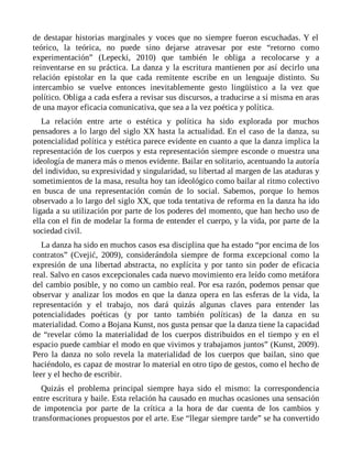 de destapar historias marginales y voces que no siempre fueron escuchadas. Y el
teórico, la teórica, no puede sino dejarse atravesar por este “retorno como
experimentación” (Lepecki, 2010) que también le obliga a recolocarse y a
reinventarse en su práctica. La danza y la escritura mantienen por así decirlo una
relación epistolar en la que cada remitente escribe en un lenguaje distinto. Su
intercambio se vuelve entonces inevitablemente gesto lingüístico a la vez que
político. Obliga a cada esfera a revisar sus discursos, a traducirse a sí misma en aras
de una mayor eficacia comunicativa, que sea a la vez poética y política.
La relación entre arte o estética y política ha sido explorada por muchos
pensadores a lo largo del siglo XX hasta la actualidad. En el caso de la danza, su
potencialidad política y estética parece evidente en cuanto a que la danza implica la
representación de los cuerpos y esta representación siempre esconde o muestra una
ideología de manera más o menos evidente. Bailar en solitario, acentuando la autoría
del individuo, su expresividad y singularidad, su libertad al margen de las ataduras y
sometimientos de la masa, resulta hoy tan ideológico como bailar al ritmo colectivo
en busca de una representación común de lo social. Sabemos, porque lo hemos
observado a lo largo del siglo XX, que toda tentativa de reforma en la danza ha ido
ligada a su utilización por parte de los poderes del momento, que han hecho uso de
ella con el fin de modelar la forma de entender el cuerpo, y la vida, por parte de la
sociedad civil.
La danza ha sido en muchos casos esa disciplina que ha estado “por encima de los
contratos” (Cvejić, 2009), considerándola siempre de forma excepcional como la
expresión de una libertad abstracta, no explícita y por tanto sin poder de eficacia
real. Salvo en casos excepcionales cada nuevo movimiento era leído como metáfora
del cambio posible, y no como un cambio real. Por esa razón, podemos pensar que
observar y analizar los modos en que la danza opera en las esferas de la vida, la
representación y el trabajo, nos dará quizás algunas claves para entender las
potencialidades poéticas (y por tanto también políticas) de la danza en su
materialidad. Como a Bojana Kunst, nos gusta pensar que la danza tiene la capacidad
de “revelar cómo la materialidad de los cuerpos distribuidos en el tiempo y en el
espacio puede cambiar el modo en que vivimos y trabajamos juntos” (Kunst, 2009).
Pero la danza no solo revela la materialidad de los cuerpos que bailan, sino que
haciéndolo, es capaz de mostrar lo material en otro tipo de gestos, como el hecho de
leer y el hecho de escribir.
Quizás el problema principal siempre haya sido el mismo: la correspondencia
entre escritura y baile. Esta relación ha causado en muchas ocasiones una sensación
de impotencia por parte de la crítica a la hora de dar cuenta de los cambios y
transformaciones propuestos por el arte. Ese “llegar siempre tarde” se ha convertido
 