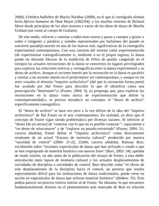 2008); Urheben Aufheben de Martin Nachbar (2008), en el que el coreógrafo alemán
baila Afectos humanos de Dore Hoyer (1962/64); y los muchos retornos de Richard
Move desde principios de los años noventa a varias de las obras de danza de Martha
Graham (así como al cuerpo de Graham).
De este modo, volverse y retornar a todos esos rastros y pasos y cuerpos y gestos y
sudor e imágenes y palabras y sonidos representados por bailarines del pasado se
convierte paradójicamente en una de las marcas más significativas de la coreografía
experimental contemporánea. Con esta cuestión del retorno como experimentación
(de experimentar coreográficamente si, mediante o en el propio regreso, la danza
puede no obstante librarse de la maldición de Orfeo de quedar congelada en el
tiempo) las actuales recreaciones de la danza se convierten en lugares privilegiados
para explorar las relaciones teóricas y coreográficas entre la danza experimental y su
deseo de archivo. Aunque el reciente interés por la recreación en la danza es paralelo
y similar a un reciente interés en el performance art contemporáneo, y aunque en las
artes visuales el término “impulso archivístico” (del que la recreación forma parte)
fue acuñado por Hal Foster para describir lo que él identificó como una
preocupación “dominante”[1] (Foster, 2004: 3), yo propongo que, para explorar las
recreaciones en la danza como marca de experimentación que define la
contemporaneidad[2], es preciso introducir un concepto: el “deseo de archivo”
específicamente coreográfico.
El “deseo de archivo” se hace eco pero a la vez difiere de la idea del “impulso
archivístico” de Hal Foster en el arte contemporáneo. En realidad, yo diría que el
concepto de Foster sigue siendo problemático por diversas razones. Al referirse al
“deseo [de un artista] de ‘conectar con lo que no es posible conectar’”, equivalente a
“un deseo de relacionarse” y de “explorar un pasado extraviado” (Foster, 2004: 21;
cursiva añadida), Foster define el “impulso archivístico” como directamente
resultante de un actual “fracaso de memoria cultural” producido por nuestra
“sociedad de control” (2004: 21-22, 22n60; cursiva añadida). Ramsay Burt,
escribiendo sobre “recientes espectáculos de danza que han utilizado o citado o que
se han reapropiado de material histórico con nuevos fines” (Burt, 2003: 34), apelaba
de modo similar, un año antes de la publicación del ensayo de Foster, a esta doble
articulación entre lapsos de memoria cultural y los actuales desplazamientos de
sociedades de disciplina a sociedades de control. Burt describe cómo “el efecto de
este desplazamiento de la disciplina hacia el control, un proceso que resulta
especialmente difícil para las instituciones de danza tradicionales, puede verse en
acción en espectáculos de danza que utilizan material histórico” (ibídem: 35). Esto
podría parecer un proceso teórico similar al de Foster. No obstante, lo que encuentro
fundamentalmente distinto en el planteamiento más matizado de Burt en relación
 