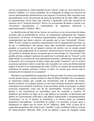 con las recreaciones es cómo entiende él este “efecto” como un “uso reactivo de la
historia” (ibídem: 37; cursiva añadida). En su búsqueda de modos no reactivos de
activar planteamientos performativos con respecto a la historia, Burt encuentra esos
planteamientos en las recreaciones de danza de principios de los años 2000, cuando
un planteamiento activo (más que reactivo) y generador (más que imitativo) en
relación con el “material histórico” llevó a las recreaciones de danza a resistir a las
“estructuras disciplinarias y controladoras de regímenes represivos y
representacionales” (ibídem: 39)[3].
La identificación de Burt de las fuerzas no reactivas en las recreaciones de danza
recientes abre la posibilidad de criticar un componente fundamental del “impulso
archivístico” de Foster: el elemento supuestamente “paranoico” de la subjetividad
contemporánea que desea conectar con pasados que se han “extraviado” (Foster,
2004: 22-23). Cuando se considera conjuntamente con la interpretación de Foster, ya
de por sí problemática, del pasado como algo localizable (espacialización del
pasado), su asociación de un impulso artístico de archivo con un estado mental
específico (psicologización de un proyecto artístico) suscita diversos interrogantes.
¿Es posible en absoluto afirmar un pasado que no esté siempre ya “extraviado”? ¿Es
posible afirmar cualquier memoria (en particular la cultural) que no “fracase” ya de
algún modo en su intento de estar plenamente presente y plenamente conectada con
el presente? ¿Es el paranoico el único sujeto que puede “conectar”? ¿Es el archivo
un proceso paranoico sobre la conexión con el pasado o es, como tan hermosamente
sugiere Foucault en La arqueología del saber (1972), un sistema de transformación
simultánea de pasado, presente y futuro, es decir, un sistema para recrear toda la
economía de lo temporal en su conjunto?
Abordaré en profundidad las propuestas de Foucault sobre el archivo más adelante
en este mismo ensayo, cuando comente la obra de Martin Nachbar. Por el momento,
es importante señalar que, cuando nos encontramos ante el modelo de Foster,
destaca un hecho: es el propio archivo, ya sea como memoria (cultural o personal) o
como burocracia (cultural o política), el que proclama, desde un principio, su propia
actuación ontopolítica como uno de los interminables “fracasos” de memoria,
gracias a sus constitutivos (e inevitables) actos de exclusión y extravío. Al
establecer qué merece un lugar en él y qué debería ser excluido, al determinar qué
deberá ser correctamente archivado y qué deberá intencionada o involuntariamente
“extraviarse” en él, el archivo se manifiesta a sí mismo como un verdadero
dispositivo foucauldiano, “al distribuir lo visible y lo invisible, al hacer nacer o
desaparecer el objeto que no existe sin él” (Deleuze, 2006: 339). A pesar de la
capacidad ontopolítica del archivo para “mandar” y para establecer todo un sistema
de “domiciliación” (Derrida, 1995: 2) de sus objetos; a pesar de cualquier estado
 