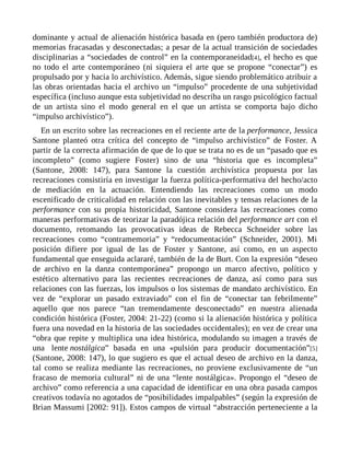 dominante y actual de alienación histórica basada en (pero también productora de)
memorias fracasadas y desconectadas; a pesar de la actual transición de sociedades
disciplinarias a “sociedades de control” en la contemporaneidad[4], el hecho es que
no todo el arte contemporáneo (ni siquiera el arte que se propone “conectar”) es
propulsado por y hacia lo archivístico. Además, sigue siendo problemático atribuir a
las obras orientadas hacia el archivo un “impulso” procedente de una subjetividad
específica (incluso aunque esta subjetividad no describa un rasgo psicológico factual
de un artista sino el modo general en el que un artista se comporta bajo dicho
“impulso archivístico”).
En un escrito sobre las recreaciones en el reciente arte de la performance, Jessica
Santone planteó otra crítica del concepto de “impulso archivístico” de Foster. A
partir de la correcta afirmación de que de lo que se trata no es de un “pasado que es
incompleto” (como sugiere Foster) sino de una “historia que es incompleta”
(Santone, 2008: 147), para Santone la cuestión archivística propuesta por las
recreaciones consistiría en investigar la fuerza política-performativa del hecho/acto
de mediación en la actuación. Entendiendo las recreaciones como un modo
escenificado de criticalidad en relación con las inevitables y tensas relaciones de la
performance con su propia historicidad, Santone considera las recreaciones como
maneras performativas de teorizar la paradójica relación del performance art con el
documento, retomando las provocativas ideas de Rebecca Schneider sobre las
recreaciones como “contramemoria” y “redocumentación” (Schneider, 2001). Mi
posición difiere por igual de las de Foster y Santone, así como, en un aspecto
fundamental que enseguida aclararé, también de la de Burt. Con la expresión “deseo
de archivo en la danza contemporánea” propongo un marco afectivo, político y
estético alternativo para las recientes recreaciones de danza, así como para sus
relaciones con las fuerzas, los impulsos o los sistemas de mandato archivístico. En
vez de “explorar un pasado extraviado” con el fin de “conectar tan febrilmente”
aquello que nos parece “tan tremendamente desconectado” en nuestra alienada
condición histórica (Foster, 2004: 21-22) (como si la alienación histórica y política
fuera una novedad en la historia de las sociedades occidentales); en vez de crear una
“obra que repite y multiplica una idea histórica, modulando su imagen a través de
una lente nostálgica” basada en una «pulsión para producir documentación”[5]
(Santone, 2008: 147), lo que sugiero es que el actual deseo de archivo en la danza,
tal como se realiza mediante las recreaciones, no proviene exclusivamente de “un
fracaso de memoria cultural” ni de una “lente nostálgica». Propongo el “deseo de
archivo” como referencia a una capacidad de identificar en una obra pasada campos
creativos todavía no agotados de “posibilidades impalpables” (según la expresión de
Brian Massumi [2002: 91]). Estos campos de virtual “abstracción perteneciente a la
 