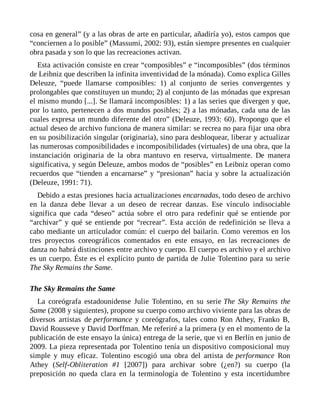 cosa en general” (y a las obras de arte en particular, añadiría yo), estos campos que
“conciernen a lo posible” (Massumi, 2002: 93), están siempre presentes en cualquier
obra pasada y son lo que las recreaciones activan.
Esta activación consiste en crear “composibles” e “incomposibles” (dos términos
de Leibniz que describen la infinita inventividad de la mónada). Como explica Gilles
Deleuze, “puede llamarse composibles: 1) al conjunto de series convergentes y
prolongables que constituyen un mundo; 2) al conjunto de las mónadas que expresan
el mismo mundo [...]. Se llamará incomposibles: 1) a las series que divergen y que,
por lo tanto, pertenecen a dos mundos posibles; 2) a las mónadas, cada una de las
cuales expresa un mundo diferente del otro” (Deleuze, 1993: 60). Propongo que el
actual deseo de archivo funciona de manera similar: se recrea no para fijar una obra
en su posibilización singular (originaria), sino para desbloquear, liberar y actualizar
las numerosas composibilidades e incomposibilidades (virtuales) de una obra, que la
instanciación originaria de la obra mantuvo en reserva, virtualmente. De manera
significativa, y según Deleuze, ambos modos de “posibles” en Leibniz operan como
recuerdos que “tienden a encarnarse” y “presionan” hacia y sobre la actualización
(Deleuze, 1991: 71).
Debido a estas presiones hacia actualizaciones encarnadas, todo deseo de archivo
en la danza debe llevar a un deseo de recrear danzas. Ese vínculo indisociable
significa que cada “deseo” actúa sobre el otro para redefinir qué se entiende por
“archivar” y qué se entiende por “recrear”. Esta acción de redefinición se lleva a
cabo mediante un articulador común: el cuerpo del bailarín. Como veremos en los
tres proyectos coreográficos comentados en este ensayo, en las recreaciones de
danza no habrá distinciones entre archivo y cuerpo. El cuerpo es archivo y el archivo
es un cuerpo. Éste es el explícito punto de partida de Julie Tolentino para su serie
The Sky Remains the Same.
The Sky Remains the Same
La coreógrafa estadounidense Julie Tolentino, en su serie The Sky Remains the
Same (2008 y siguientes), propone su cuerpo como archivo viviente para las obras de
diversos artistas de performance y coreógrafos, tales como Ron Athey, Franko B,
David Rousseve y David Dorffman. Me referiré a la primera (y en el momento de la
publicación de este ensayo la única) entrega de la serie, que vi en Berlín en junio de
2009. La pieza representada por Tolentino tenía un dispositivo composicional muy
simple y muy eficaz. Tolentino escogió una obra del artista de performance Ron
Athey (Self-Obliteration #1 [2007]) para archivar sobre (¿en?) su cuerpo (la
preposición no queda clara en la terminología de Tolentino y esta incertidumbre
 
