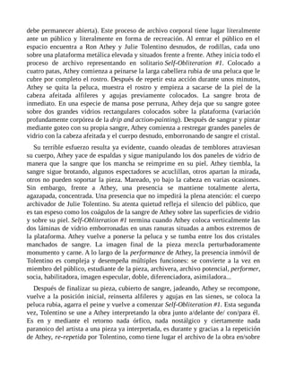 debe permanecer abierta). Este proceso de archivo corporal tiene lugar literalmente
ante un público y literalmente en forma de recreación. Al entrar el público en el
espacio encuentra a Ron Athey y Julie Tolentino desnudos, de rodillas, cada uno
sobre una plataforma metálica elevada y situados frente a frente. Athey inicia todo el
proceso de archivo representando en solitario Self-Obliteration #1. Colocado a
cuatro patas, Athey comienza a peinarse la larga cabellera rubia de una peluca que le
cubre por completo el rostro. Después de repetir esta acción durante unos minutos,
Athey se quita la peluca, muestra el rostro y empieza a sacarse de la piel de la
cabeza afeitada alfileres y agujas previamente colocados. La sangre brota de
inmediato. En una especie de mansa pose perruna, Athey deja que su sangre gotee
sobre dos grandes vidrios rectangulares colocados sobre la plataforma (variación
profundamente corpórea de la drip and action-painting). Después de sangrar y pintar
mediante goteo con su propia sangre, Athey comienza a restregar grandes paneles de
vidrio con la cabeza afeitada y el cuerpo desnudo, emborronando de sangre el cristal.
Su terrible esfuerzo resulta ya evidente, cuando oleadas de temblores atraviesan
su cuerpo, Athey yace de espaldas y sigue manipulando los dos paneles de vidrio de
manera que la sangre que los mancha se reimprime en su piel. Athey tiembla, la
sangre sigue brotando, algunos espectadores se acuclillan, otros apartan la mirada,
otros no pueden soportar la pieza. Mareado, yo bajo la cabeza en varias ocasiones.
Sin embargo, frente a Athey, una presencia se mantiene totalmente alerta,
agazapada, concentrada. Una presencia que no impedirá la plena atención: el cuerpo
archivador de Julie Tolentino. Su atenta quietud refleja el silencio del público, que
es tan espeso como los coágulos de la sangre de Athey sobre las superficies de vidrio
y sobre su piel. Self-Obliteration #1 termina cuando Athey coloca verticalmente las
dos láminas de vidrio emborronadas en unas ranuras situadas a ambos extremos de
la plataforma. Athey vuelve a ponerse la peluca y se tumba entre los dos cristales
manchados de sangre. La imagen final de la pieza mezcla perturbadoramente
monumento y carne. A lo largo de la performance de Athey, la presencia inmóvil de
Tolentino es compleja y desempeña múltiples funciones: se convierte a la vez en
miembro del público, estudiante de la pieza, archivera, archivo potencial, performer,
socia, habilitadora, imagen especular, doble, diferenciadora, asimiladora...
Después de finalizar su pieza, cubierto de sangre, jadeando, Athey se recompone,
vuelve a la posición inicial, reinserta alfileres y agujas en las sienes, se coloca la
peluca rubia, agarra el peine y vuelve a comenzar Self-Obliteration #1. Esta segunda
vez, Tolentino se une a Athey interpretando la obra junto a/delante de/ con/para él.
Es en y mediante el retorno nada órfico, nada nostálgico y ciertamente nada
paranoico del artista a una pieza ya interpretada, es durante y gracias a la repetición
de Athey, re-repetida por Tolentino, como tiene lugar el archivo de la obra en/sobre
 