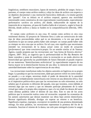 lingüísticas, temblores musculares, lapsos de memoria, pérdidas de sangre, furias y
pasiones, el cuerpo como archivo reubica y aleja las ideas de archivo con respecto a
un depósito documental o una institución burocrática dedicada a la (mala) gestión
del “pasado”. Con su énfasis en el archivo corporal, aparece una movilidad
interminable como constitutiva de este especialmente transformador, especialmente
performativo «archivo sin archivo, allí donde, indiscernible de repente de la
impresión de su impronta, ¡el paso de Gradiva habla de sí mismo!», según la frase de
Derrida, donde archivo y danza se funden en la composibilización (Derrida, 1995:
98).
El cuerpo como archivero es una cosa. El cuerpo como archivo es otra cosa
totalmente distinta. El proyecto de Tolentino lleva a cabo un cortocircuito de todo
tipo de ideas preconcebidas sobre qué es un documento, a la vez que pone de
manifiesto lo que un cuerpo podría haber sido siempre: un cuerpo puede haber sido
ya siempre no otra cosa que un archivo. En tal caso, esto significa que necesitamos
entender las recreaciones de la danza actual como un modo de actuación
[performance] que tiene consistencia propia. En un sentido similar al de Vanessa
Agnew, cuando proponía que las recreaciones son “una forma de historia afectiva”
(Agnew, 2007: 301), yo sugeriría que la performatividad en The Sky Remains the
Same considera y pone de manifiesto cómo la recreación es un modo afectivo de
historicidad que aprovecha las posibilidades de futuro liberando el pasado respecto
de sus numerosas “domiciliaciones archivísticas” (y especialmente respecto de esa
fuerza mayor en la domiciliación forzosa de una obra: la intención del autor como
autoridad dominante sobre las supervivencias de una obra).
Las recreaciones transforman todos los objetos autorales en fugitivos en su propio
hogar. La paradoja es que las recreaciones, dado que parecen volver en cierto modo a
un pasado y a un origen, necesitan eludir el poder de detención de la autoridad
autoral, que verdaderamente inmovilizaría este retorno en una detención órfica. Este
es el imperativo político-ético para que las recreaciones no solo reinventen, no solo
señalen que el presente es diferente del pasado, sino que inventen, creen (debido al
retorno) algo que sea nuevo y que no obstante participe plenamente de la nube
virtual que rodea a la propia obra originaria y que a la vez elude los deseos del autor
como últimas palabras sobre el destino de una obra. Éste es uno de los actos
políticos que la recreación realiza como tal recreación: suspende las economías de
los autores autoritarios que desean mantener sus obras bajo arresto domiciliario.
Recrear significaría difundir, divulgar sin esperar un retorno o un beneficio.
Significaría expulsar, expropiar, excorporar en nombre de una promesa denominada
entrega. En otras palabras, las recreaciones representan la promesa del fin de la
economía. Suscitan el retorno de la danza, tan solo para entregarla (como la sangre
 