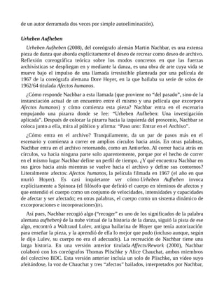 de un autor derramada dos veces por simple autoeliminación).
Urheben Aufheben
Urheben Aufheben (2008), del coreógrafo alemán Martin Nachbar, es una extensa
pieza de danza que aborda explícitamente el deseo de recrear como deseo de archivo.
Reflexión coreográfica teórica sobre los modos concretos en que las fuerzas
archivísticas se despliegan en y mediante la danza, es una obra de arte cuya vida se
mueve bajo el impulso de una llamada irresistible planteada por una película de
1967 de la coreógrafa alemana Dore Hoyer, en la que bailaba su serie de solos de
1962/64 titulada Afectos humanos.
¿Cómo responde Nachbar a esta llamada (que proviene no “del pasado”, sino de la
instanciación actual de un encuentro entre él mismo y una película que excorpora
Afectos humanos) y cómo comienza esta pieza? Nachbar entra en el escenario
empujando una pizarra donde se lee: “Urheben Aufheben: Una investigación
aplicada”. Después de colocar la pizarra hacia la izquierda del proscenio, Nachbar se
coloca junto a ella, mira al público y afirma: “Paso uno: Entrar en el Archivo”.
¿Cómo entra en el archivo? Tranquilamente, da un par de pasos más en el
escenario y comienza a correr en amplios círculos hacia atrás. En otras palabras,
Nachbar entra en el archivo retornando, como un Antiorfeo. Al correr hacia atrás en
círculos, va hacia ninguna parte solo aparentemente, porque por el hecho de correr
en el mismo lugar Nachbar define un perfil de tiempo. ¿Y qué encuentra Nachbar en
sus giros hacia atrás mientras se vuelve hacia el archivo y define sus contornos?
Literalmente afectos: Afectos humanos, la película filmada en 1967 (el año en que
murió Hoyer). Es casi inquietante ver cómo Urheben Aufheben invoca
explícitamente a Spinoza (el filósofo que definió el cuerpo en términos de afectos y
que entendió el cuerpo como un conjunto de velocidades, intensidades y capacidades
de afectar y ser afectado; en otras palabras, el cuerpo como un sistema dinámico de
excorporaciones e incorporaciones)[8].
Así pues, Nachbar recogió algo (“recoger” es uno de los significados de la palabra
alemana aufheben) de la nube virtual de la historia de la danza, siguió la pista de ese
algo, encontró a Waltraud Lulev, antigua bailarina de Hoyer que tenía autorización
para enseñar la pieza, y la aprendió de ella lo mejor que pudo (incluso aunque, según
le dijo Lulev, su cuerpo no era el adecuado). La recreación de Nachbar tiene una
larga historia. En una versión anterior titulada Affects/Rework (2000), Nachbar
colaboró con los coreógrafos Thomas Plischke y Alice Chauchat, ambos miembros
del colectivo BDC. Esta versión anterior incluía un solo de Plischke, un vídeo suyo
afeitándose, la voz de Chauchat y tres “afectos” bailados, interpretados por Nachbar,
 